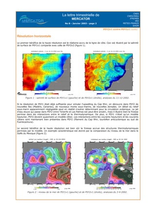 La lettre trimestrielle de
MERCATOR
No 8 - Janvier 2003 - page 2
CNES
CNRS/INSU
IFREMER
IRD
METEO-FRANCE
SHOM
PSY2v1 contre PSY1v1 (suite)
Résolution horizontale
Le premier bénéfice de la haute résolution est le réalisme accru de la ligne de côte. Ceci est illustré par la salinité
de surface de PSY1v1 comparée avec celle de PSY2v2 (figure 1).
Figure 1 : salinité de surface de PSY1v1 (gauche) et de PSY2v1 (droite), analyses du 11-12-2002.
Si la résolution de PSY1 était déjà suffisante pour simuler l'upwelling du Cap Rhir, on découvre dans PSY2 de
nouvelles îles (Madère, Canaries), de nouveaux monts sous-marins, de nouvelles dorsales. Un détail du relief
sous-marin apparemment négligeable peut en réalité s'avérer déterminant pour la circulation océanique. Le jet
d'eau douce qui passe dans PSY2 entre Tenerife et Las Palmas est peut-être anodin, mais il illustre bien la finesse
permise dans les interactions entre le relief et la thermodynamique. De plus, si PSY1 n'était qu'un modèle
hauturier, PSY2 devient quasiment un modèle côtier. Les interactions entre les courants hauturiers et les courants
côtiers sont maintenant bien présentes dans PSY2 (filament du Cap Rhir, tourbillon anticyclonique au sud de
Fuerteventura).
Le second bénéfice de la haute résolution est bien sûr la finesse accrue des structures thermodynamiques
permises par le modèle. Un exemple caractéristique est donné par la comparaison du niveau de la mer dans le
Golfe du Mexique (figure 2).
Figure 2 : niveau de la mer de PSY1v1 (gauche) et de PSY2v1 (droite), analyses du 3-4-2002.
 