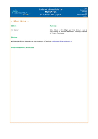 La lettre trimestrielle de
MERCATOR
No 8 - Janvier 2003 - page 20
CNES
CNRS/INSU
IFREMER
IRD
METEO-FRANCE
SHOM
- Bloc Note -
Adresse
N'hésitez pas à nous faire part de vos remarques à l'adresse : webmaster@mercator.com.fr
Prochaine édition : Avril 2003
Edition
Eric Greiner
Auteurs :
Cette lettre a été rédigée par Eric Greiner avec la
participation de Pascale Lherminier, Véronique Landes
et Vincent Toumazou.
 
