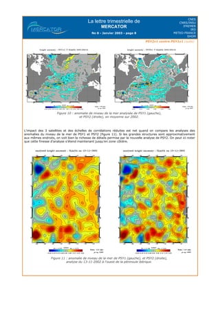 La lettre trimestrielle de
MERCATOR
No 8 - Janvier 2003 - page 8
CNES
CNRS/INSU
IFREMER
IRD
METEO-FRANCE
SHOM
PSY2v1 contre PSY1v1 (suite)
Figure 10 : anomalie de niveau de la mer analysée de PSY1 (gauche),
et PSY2 (droite), en moyenne sur 2002.
L'impact des 3 satellites et des échelles de corrélations réduites est net quand on compare les analyses des
anomalies du niveau de la mer de PSY1 et PSY2 (figure 11). Si les grandes structures sont approximativement
aux mêmes endroits, on voit bien la richesse de détails permise par la nouvelle analyse de PSY2. On peut ici noter
que cette finesse d'analyse s'étend maintenant jusqu'en zone côtière.
Figure 11 : anomalie de niveau de la mer de PSY1 (gauche), et PSY2 (droite),
analyse du 13-11-2002 à l'ouest de la péninsule ibérique.
 