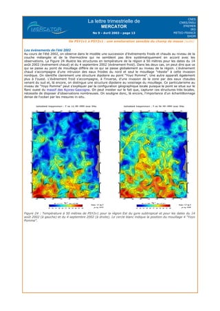La lettre trimestrielle de
MERCATOR
No 9 - Avril 2003 - page 13
CNES
CNRS/INSU
IFREMER
IRD
METEO-FRANCE
SHOM
De PSY1v1 à PSY2v1 : une amelioration sensible du champ de masse (suite)
Les évènements de l'été 2002
Au cours de l'été 2002, on observe dans le modèle une succession d'évènements froids et chauds au niveau de la
couche mélangée et de la thermocline qui ne semblent pas être systématiquement en accord avec les
observations. La Figure 24 illustre les structures en température de la région à 50 mètres pour les dates du 14
août 2002 (évènement chaud) et du 4 septembre 2002 (évènement froid). Dans les deux cas, on peut dire que ce
qui se passe au point de mouillage diffère de ce qui se passe globalement au niveau de la région. L'évènement
chaud s'accompagne d'une intrusion des eaux froides du nord et seul le mouillage "résiste" à cette invasion
nordique. On identifie clairement une structure dipolaire au point "Yoyo Pomme". Une autre apparaît également
plus à l'ouest. L'évènement froid s'accompagne, à l'inverse, d'une invasion de la zone par des eaux chaudes
venant du sud et, là encore, on distingue une structure dipolaire au voisinage du mouillage. Ce particularisme au
niveau de "Yoyo Pomme" peut s'expliquer par la configuration géographique locale puisque le point se situe sur le
flanc ouest du massif des Açores-Gascogne. On peut insister sur le fait que, capturer ces structures très locales,
nécessite de disposer d'observations nombreuses. On souligne donc, là encore, l'importance d'un échantillonnage
dense de l'océan par les mesures in-situ.
Figure 24 : Température à 50 mètres de PSY2v1 pour la région Est du gyre subtropical et pour les dates du 14
août 2002 (à gauche) et du 4 septembre 2002 (à droite). Le cercle blanc indique la position du mouillage 4 "Yoyo
Pomme".
 