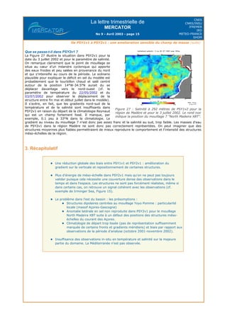 La lettre trimestrielle de
MERCATOR
No 9 - Avril 2003 - page 15
CNES
CNRS/INSU
IFREMER
IRD
METEO-FRANCE
SHOM
De PSY1v1 à PSY2v1 : une amelioration sensible du champ de masse (suite)
Que se passe-t-il dans PSY2v1 ?
La Figure 27 illustre la situation dans PSY2v1 pour la
date du 3 juillet 2002 et pour le paramètre de salinité.
On remarque clairement que le point de mouillage se
situe au cœur d'un méandre cyclonique qui apporte
des eaux froides et peu salées en provenance du nord
et qui s'intensifie au cours de la période. Le scénario
plausible pour expliquer le déficit en sel du modèle est
probablement que le tourbillon chaud et salé centré
autour de la position 14°W-34.5°N aurait du se
déplacer davantage vers le nord-ouest (cf. le
paramètre de température du 22/05/2002 et du
03/07/2002 pour observer le déplacement de la
structure entre fin mai et début juillet dans le modèle).
Il s'avère, en fait, que les gradients nord-sud de la
température et de la salinité sont insuffisants dans
PSY2v1 en raison du départ de la climatologie Reynaud
qui est un champ fortement lissé. Il manque, par
exemple, 0.1 psu à 33°N dans la climatologie. Le
gradient au niveau du mouillage 7 n'est donc pas assez franc et la salinité au sud, trop faible. Les masses d'eau
de PSY2v1 dans la région Madère ne sont donc pas correctement représentées. On peut imaginer que des
structures moyennes plus fiables permettraient de mieux reproduire le comportement et l'intensité des structures
méso-échelles de la région.
3. Récapitulatif
Une réduction globale des biais entre PSY1v1 et PSY2v1 : amélioration du
gradient sur la verticale et repositionnement de certaines structures.
Plus d'énergie de méso-échelle dans PSY2v1 mais qu'on ne peut pas toujours
valider puisque cela nécessite une couverture dense des observations dans le
temps et dans l'espace. Les structures ne sont pas forcément réalistes, même si
dans certains cas, on retrouve un signal cohérent avec les observations (cf.
exemple de Irminger Sea, Figure 15).
Le problème dans l'est du bassin : les présomptions :
Structures dipolaires centrées au mouillage Yoyo Pomme : particularité
locale (massif Açores-Gascogne)
Anomalie latérale en sel non reproduite dans PSY2v1 pour le mouillage
North Madeira XBT suite à un défaut des positions des structures méso-
échelles du courant des Açores.
Climatologie de départ trop lissée (pas de représentation suffisamment
marquée de certains fronts et gradients méridiens) et biais par rapport aux
observations de la période d'analyse (octobre 2001-novembre 2002).
Insuffisance des observations in-situ en température et salinité sur la majeure
partie du domaine. La Méditerranée n'est pas observée.
Figure 27 : Salinité à 292 mètres de PSY1v2 pour la
région de Madère et pour le 3 juillet 2002. Le rond noir
indique la position du mouillage 7 "North Madeira XBT".
 