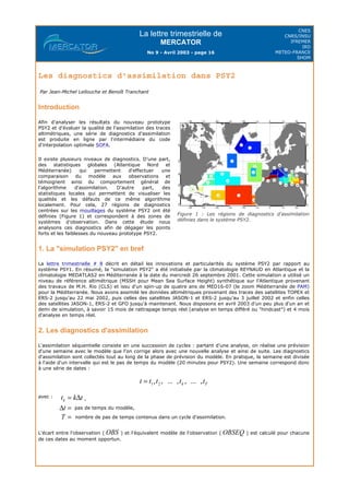 La lettre trimestrielle de
MERCATOR
No 9 - Avril 2003 - page 16
CNES
CNRS/INSU
IFREMER
IRD
METEO-FRANCE
SHOM
Les diagnostics d'assimilation dans PSY2
Par Jean-Michel Lellouche et Benoît Tranchant
Introduction
1. La "simulation PSY2" en bref
La lettre trimestrielle # 8 décrit en détail les innovations et particularités du système PSY2 par rapport au
système PSY1. En résumé, la "simulation PSY2" a été initialisée par la climatologie REYNAUD en Atlantique et la
climatologie MEDATLAS2 en Méditerranée à la date du mercredi 26 septembre 2001. Cette simulation a utilisé un
niveau de référence altimétrique (MSSH pour Mean Sea Surface Height) synthétique sur l'Atlantique provenant
des travaux de M.H. Rio (CLS) et issu d'un spin-up de quatre ans de MED16-07 (le zoom Méditerranée de PAM)
pour la Méditerranée. Nous avons assimilé les données altimétriques provenant des traces des satellites TOPEX et
ERS-2 jusqu'au 22 mai 2002, puis celles des satellites JASON-1 et ERS-2 jusqu'au 3 juillet 2002 et enfin celles
des satellites JASON-1, ERS-2 et GFO jusqu'à maintenant. Nous disposons en avril 2003 d'un peu plus d'un an et
demi de simulation, à savoir 15 mois de rattrapage temps réel (analyse en temps différé ou "hindcast") et 4 mois
d'analyse en temps réel.
2. Les diagnostics d'assimilation
L'assimilation séquentielle consiste en une succession de cycles : partant d'une analyse, on réalise une prévision
d'une semaine avec le modèle que l'on corrige alors avec une nouvelle analyse et ainsi de suite. Les diagnostics
d'assimilation sont collectés tout au long de la phase de prévision du modèle. En pratique, la semaine est divisée
à l'aide d'un intervalle qui est le pas de temps du modèle (20 minutes pour PSY2). Une semaine correspond donc
à une série de dates :
L'écart entre l'observation ( ) et l'équivalent modèle de l'observation ( ) est calculé pour chacune
de ces dates au moment opportun.
Afin d'analyser les résultats du nouveau prototype
PSY2 et d'évaluer la qualité de l'assimilation des traces
altimétriques, une série de diagnostics d'assimilation
est produite en ligne par l'intermédiaire du code
d'interpolation optimale SOFA.
Il existe plusieurs niveaux de diagnostics. D'une part,
des statistiques globales (Atlantique Nord et
Méditerranée) qui permettent d'effectuer une
comparaison du modèle aux observations et
témoignent ainsi du comportement général de
l'algorithme d'assimilation. D'autre part, des
statistiques locales qui permettent de visualiser les
qualités et les défauts de ce même algorithme
localement. Pour cela, 27 régions de diagnostics
centrées sur les mouillages du système PSY2 ont été
définies (Figure 1) et correspondent à des zones de
systèmes d'observation. Dans cette étude nous
analysons ces diagnostics afin de dégager les points
forts et les faiblesses du nouveau prototype PSY2.
Figure 1 : Les régions de diagnostics d'assimilation
définies dans le système PSY2.
avec : ,
pas de temps du modèle,
nombre de pas de temps contenus dans un cycle d'assimilation.
 