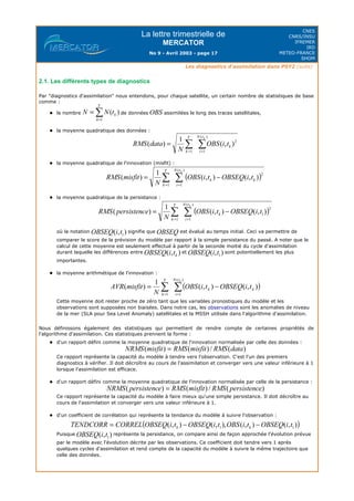 La lettre trimestrielle de
MERCATOR
No 9 - Avril 2003 - page 17
CNES
CNRS/INSU
IFREMER
IRD
METEO-FRANCE
SHOM
Les diagnostics d'assimilation dans PSY2 (suite)
2.1. Les différents types de diagnostics
Par "diagnostics d'assimilation" nous entendons, pour chaque satellite, un certain nombre de statistiques de base
comme :
le nombre de données assimilées le long des traces satellitales,
la moyenne quadratique des données :
la moyenne quadratique de l'innovation (misfit) :
la moyenne quadratique de la persistance :
où la notation signifie que est évalué au temps initial. Ceci va permettre de
comparer le score de la prévision du modèle par rapport à la simple persistance du passé. A noter que le
calcul de cette moyenne est seulement effectué à partir de la seconde moitié du cycle d'assimilation
durant laquelle les différences entre et sont potentiellement les plus
importantes.
la moyenne arithmétique de l'innovation :
Cette moyenne doit rester proche de zéro tant que les variables pronostiques du modèle et les
observations sont supposées non biaisées. Dans notre cas, les observations sont les anomalies de niveau
de la mer (SLA pour Sea Level Anomaly) satellitales et la MSSH utilisée dans l'algorithme d'assimilation.
Nous définissons également des statistiques qui permettent de rendre compte de certaines propriétés de
l'algorithme d'assimilation. Ces statistiques prennent la forme :
d'un rapport défini comme la moyenne quadratique de l'innovation normalisée par celle des données :
Ce rapport représente la capacité du modèle à tendre vers l'observation. C'est l'un des premiers
diagnostics à vérifier. Il doit décroître au cours de l'assimilation et converger vers une valeur inférieure à 1
lorsque l'assimilation est efficace.
d'un rapport défini comme la moyenne quadratique de l'innovation normalisée par celle de la persistance :
Ce rapport représente la capacité du modèle à faire mieux qu'une simple persistance. Il doit décroître au
cours de l'assimilation et converger vers une valeur inférieure à 1.
d'un coefficient de corrélation qui représente la tendance du modèle à suivre l'observation :
Puisque représente la persistance, on compare ainsi de façon approchée l'évolution prévue
par le modèle avec l'évolution décrite par les observations. Ce coefficient doit tendre vers 1 après
quelques cycles d'assimilation et rend compte de la capacité du modèle à suivre la même trajectoire que
celle des données.
 
