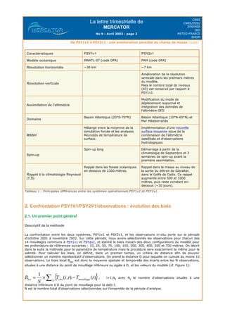 La lettre trimestrielle de
MERCATOR
No 9 - Avril 2003 - page 2
CNES
CNRS/INSU
IFREMER
IRD
METEO-FRANCE
SHOM
De PSY1v1 à PSY2v1 : une amelioration sensible du champ de masse (suite)
Tableau 1 : Principales différences entre les systèmes opérationnels PSY1v1 et PSY2v1.
2. Confrontation PSY1V1/PSY2V1/observations : évolution des biais
2.1. Un premier point général
Descriptif de la méthode
La confrontation entre les deux systèmes, PSY1v1 et PSY2v1, et les observations in-situ porte sur la période
d'octobre 2001 à novembre 2002. Sur cette période, nous avons sélectionnés les observations pour chacun des
14 mouillages communs à PSY1v1 et PSY2v1, et estimé le biais moyen des deux configurations du modèle pour
les profondeurs de références suivantes : 10, 25, 50, 75, 100, 150, 200, 300, 400, 500 et 700 mètres. On décrit
dans la suite la méthode pour le paramètre de température mais la procédure sera exactement la même pour la
salinité. Pour calculer les biais, on définit, dans un premier temps, un critère de distance afin de pouvoir
sélectionner un nombre représentatif d'observations. On prend la distance D pour laquelle on cumule au moins 10
observations. Le biais local Bloc
est donc la moyenne spatiale et temporelle des écarts entre les N observations,
situées à une distance du point de mouillage inférieure ou égale à D, et les valeurs du modèle (cf. Figure 1):
, i=1,Nt
avec Nt
le nombre d'observations situées à une
distance inférieure à D du point de mouillage pour la date t.
N est le nombre total d'observations sélectionnées sur l'ensemble de la période d'analyse.
Caractéristiques PSY1v1 PSY2v1
Modèle océanique MNATL-07 (code OPA) PAM (code OPA)
Résolution horizontale ~36 km ~7 km
Résolution verticale
Amélioration de la résolution
verticale dans les premiers mètres
du modèle.
Mais le nombre total de niveaux
(43) est conservé par rapport à
PSY1v1.
Assimilation de l'altimétrie
Modification du mode de
déplacement isopycnal et
intégration des données de
l'altimètre GFO
Domaine
Bassin Atlantique (20°S-70°N) Bassin Atlantique (10°N-65°N) et
Mer Méditerranée
MSSH
Mélange entre la moyenne de la
simulation forcée et les analyses
Reynolds de température de
surface.
Implémentation d'une nouvelle
surface moyenne issue de la
combinaison de l'altimétrie
satellitale et d'observations
hydrologiques
Spin-up
Spin-up long Démarrage à partir de la
climatologie de Septembre et 3
semaines de spin-up avant la
première assimilation.
Rappel à la climatologie Reynaud
(T,S)
Rappel dans les fosses océaniques
en dessous de 2300 mètres.
Rappel dans la masse au niveau de
la sortie du détroit de Gibraltar,
dans le Golfe de Cadix. Ce rappel
augmente entre 500 et 1000
mètres, puis reste constant en-
dessous (~30 jours).
 