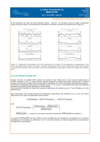 La lettre trimestrielle de
MERCATOR
No 9 - Avril 2003 - page 20
CNES
CNRS/INSU
IFREMER
IRD
METEO-FRANCE
SHOM
Les diagnostics d'assimilation dans PSY2 (suite)
Il est intéressant de noter que dans certaines régions " pauvres " en données comme la région d'upwellings
côtiers proches de Dakar, les données GFO permettent de combler le manque de données ERS-2 (Figure 5).
Figure 5 : Diagnostics d'assimilation de la SLA satellitale sur la région 13 de diagnostics correspondant à une
région d'upwelling côtier proche de Dakar. A gauche, apparaissent trois mois de diagnostics juste avant la prise
en compte des données GFO et à droite, trois mois de diagnostics juste après la prise en compte des données
GFO.
2.3. Les analyses en temps réel
Chaque mercredi, le système PSY2 produit une analyse le jour même (jour J) ainsi qu'une analyse pour la
semaine écoulée au jour J-7. Cette dernière analyse constitue la meilleure estimation produite par le système
puisque c'est celle qui a intégré le plus d'observations satellitales et le moins de forçages atmosphériques prévus.
Concernant le rattrapage temps réel, les analyses au jour J-7 et au jour J constituent toutes deux les meilleures
estimations possibles puisque effectuées en temps différé.
Concernant les simulations en temps réel, seules les statistiques de l'analyse au jour J-7 sont diffusées sur le site
WEB Mercator.
Dans cette partie nous voulons comparer les diagnostics d'assimilation des échéances J et J-7 pour une même
date donnée. Pour cela nous définissons l'écart suivant :
avec
moyenne sur plusieurs semaines d'analyse des à l'échéance J.
La quantité est donc définie comme la différence des fluctuations normalisées de la moyenne
quadratique de l'innovation aux échéances J et J-7. Cet écart constitue un indice de régularité de la performance
de l'algorithme d'assimilation.
 
