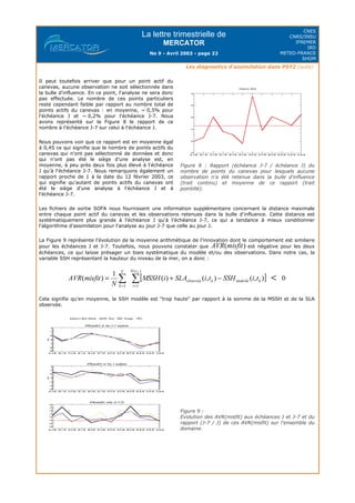 La lettre trimestrielle de
MERCATOR
No 9 - Avril 2003 - page 22
CNES
CNRS/INSU
IFREMER
IRD
METEO-FRANCE
SHOM
Les diagnostics d'assimilation dans PSY2 (suite)
Les fichiers de sortie SOFA nous fournissent une information supplémentaire concernant la distance maximale
entre chaque point actif du canevas et les observations retenues dans la bulle d'influence. Cette distance est
systématiquement plus grande à l'échéance J qu'à l'échéance J-7, ce qui a tendance à mieux conditionner
l'algorithme d'assimilation pour l'analyse au jour J-7 que celle au jour J.
La Figure 9 représente l'évolution de la moyenne arithmétique de l'innovation dont le comportement est similaire
pour les échéances J et J-7. Toutefois, nous pouvons constater que est négative pour les deux
échéances, ce qui laisse présager un biais systématique du modèle et/ou des observations. Dans notre cas, la
variable SSH représentant la hauteur du niveau de la mer, on a donc :
Cela signifie qu'en moyenne, la SSH modèle est "trop haute" par rapport à la somme de la MSSH et de la SLA
observée.
Il peut toutefois arriver que pour un point actif du
canevas, aucune observation ne soit sélectionnée dans
la bulle d'influence. En ce point, l'analyse ne sera donc
pas effectuée. Le nombre de ces points particuliers
reste cependant faible par rapport au nombre total de
points actifs du canevas : en moyenne, ~ 0,5% pour
l'échéance J et ~ 0,2% pour l'échéance J-7. Nous
avons représenté sur la Figure 8 le rapport de ce
nombre à l'échéance J-7 sur celui à l'échéance J.
Nous pouvons voir que ce rapport est en moyenne égal
à 0,45 ce qui signifie que le nombre de points actifs du
canevas qui n'ont pas sélectionné de données et donc
qui n'ont pas été le siège d'une analyse est, en
moyenne, à peu près deux fois plus élevé à l'échéance
J qu'à l'échéance J-7. Nous remarquons également un
rapport proche de 1 à la date du 12 février 2003, ce
qui signifie qu'autant de points actifs du canevas ont
été le siège d'une analyse à l'échéance J et à
l'échéance J-7.
Figure 8 : Rapport (échéance J-7 / échéance J) du
nombre de points du canevas pour lesquels aucune
observation n'a été retenue dans la bulle d'influence
(trait continu) et moyenne de ce rapport (trait
pointillé).
Figure 9 :
Evolution des AVR(misfit) aux échéances J et J-7 et du
rapport (J-7 / J) de ces AVR(misfit) sur l'ensemble du
domaine.
 