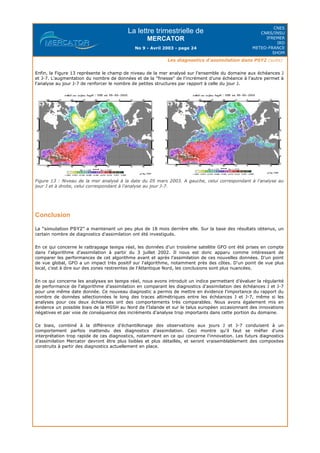 La lettre trimestrielle de
MERCATOR
No 9 - Avril 2003 - page 24
CNES
CNRS/INSU
IFREMER
IRD
METEO-FRANCE
SHOM
Les diagnostics d'assimilation dans PSY2 (suite)
Enfin, la Figure 13 représente le champ de niveau de la mer analysé sur l'ensemble du domaine aux échéances J
et J-7. L'augmentation du nombre de données et de la "finesse" de l'incrément d'une échéance à l'autre permet à
l'analyse au jour J-7 de renforcer le nombre de petites structures par rapport à celle du jour J.
Figure 13 : Niveau de la mer analysé à la date du 05 mars 2003. A gauche, celui correspondant à l'analyse au
jour J et à droite, celui correspondant à l'analyse au jour J-7.
Conclusion
La "simulation PSY2" a maintenant un peu plus de 18 mois derrière elle. Sur la base des résultats obtenus, un
certain nombre de diagnostics d'assimilation ont été investigués.
En ce qui concerne le rattrapage temps réel, les données d'un troisième satellite GFO ont été prises en compte
dans l'algorithme d'assimilation à partir du 3 juillet 2002. Il nous est donc apparu comme intéressant de
comparer les performances de cet algorithme avant et après l'assimilation de ces nouvelles données. D'un point
de vue global, GFO a un impact très positif sur l'algorithme, notamment près des côtes. D'un point de vue plus
local, c'est à dire sur des zones restreintes de l'Atlantique Nord, les conclusions sont plus nuancées.
En ce qui concerne les analyses en temps réel, nous avons introduit un indice permettant d'évaluer la régularité
de performance de l'algorithme d'assimilation en comparant les diagnostics d'assimilation des échéances J et J-7
pour une même date donnée. Ce nouveau diagnostic a permis de mettre en évidence l'importance du rapport du
nombre de données sélectionnées le long des traces altimétriques entre les échéances J et J-7, même si les
analyses pour ces deux échéances ont des comportements très comparables. Nous avons également mis en
évidence un possible biais de la MSSH au Nord de l'Islande et sur le talus européen occasionnant des innovations
négatives et par voie de conséquence des incréments d'analyse trop importants dans cette portion du domaine.
Ce biais, combiné à la différence d'échantillonage des observations aux jours J et J-7 conduisent à un
comportement parfois inattendu des diagnostics d'assimilation. Ceci montre qu'il faut se méfier d'une
interprétation trop rapide de ces diagnostics, notamment en ce qui concerne l'innovation. Les futurs diagnostics
d'assimilation Mercator devront être plus lisibles et plus détaillés, et seront vraisemblablement des composites
construits à partir des diagnostics actuellement en place.
 