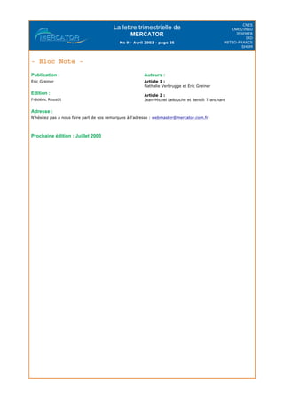 La lettre trimestrielle de
MERCATOR
No 9 - Avril 2003 - page 25
CNES
CNRS/INSU
IFREMER
IRD
METEO-FRANCE
SHOM
- Bloc Note -
Adresse :
N'hésitez pas à nous faire part de vos remarques à l'adresse : webmaster@mercator.com.fr
Prochaine édition : Juillet 2003
Publication :
Eric Greiner
Edition :
Frédéric Roustit
Auteurs :
Article 1 :
Nathalie Verbrugge et Eric Greiner
Article 2 :
Jean-Michel Lellouche et Benoît Tranchant
 
