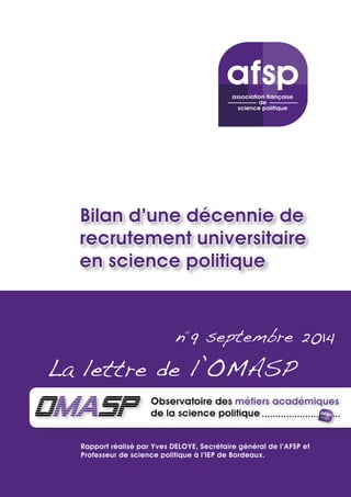 Bilan d’une décennie de 
recrutement universitaire 
en science politique 
n°9 septembre 2014 
La lettre de l’OMASP 
Rapport réalisé par Yves DELOYE, Secrétaire général de l’AFSP et 
Professeur de science politique à l’IEP de Bordeaux. 
 