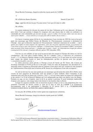 Bruno Besche-Commenge, chargé de recherche et porte parole de l’ADDIP,
à
M. le Préfet des Hautes-Pyrénées Samedi 22 juin 2013
Objet : appel des éleveur du pays Toy pour retirer l’ours qui sévit dans la vallée
M. le Préfet,
Je soutiens totalement les éleveurs du canton de Luz dans l’ultimatum qu’ils vous adressent : 48 heures
pour retirer l’ours qui continue à attaquer les troupeaux alors que chacun dans la vallée est confronté à la
catastrophe des crues torrentielles qui ont tout saccagé, « passé ce délai s’il n’est pas retiré, tout sera mis en
œuvre pour l’abattre … s’ils le retirent ce n’est pas pour aller le mettre chez le voisin. »
Ces fauves n’auraient jamais dû être là. Les introductions d’ours slovènes de 1995-96 n’ont eu lieu qu’à
partir des mensonges que Gilbert Simon, du Ministère de l’Environnement, construisait à destination de
l’Europe : alors que la Direction régionale de l’Environnement l’informait clairement de la réalité : « Après
quatre ans d’effort il existe toujours une opposition, voire une très forte opposition locale, à la présence de
l’ours brun et tout ce que cette présence implique », il faisait croire l’inverse en inventant l’ADET « permettant
ainsi au projet d’être moins parisien /.../ pendant que le projet « lourd » de réintroduction évoqué par ailleurs
continuerait d’être discuté » (courriers officiels, janvier 1991, décembre 1992).
Une fois ces ours relâchés, le rejet social ne pouvait plus être masqué et l’Europe elle-même en a tiré les
conséquences : elle avait prévu d’autres lâchers, elle les a annulés « suite à l’opposition des populations
locales. » (1). La Directive Habitats indique en effet clairement (articles 2 et 22) que toutes les actions doivent
tenir compte des réalités locales et, pour les réintroductions, qu’elles ne peuvent avoir lieu qu’après
« consultation du public concerné. »
Le même processus aurait prévalu si l’Europe n’avait été bernée par M. Simon, elle n’aurait pas
davantage réintroduit en 95-96 qu’elle ne l’a fait après. Toutes les suites du programme ours découlent de ce
mensonge initial. Comment en démocratie peut-on continuer à faire payer ainsi aux victimes de cette tromperie
de l’Administration d’Etat (telle était la fonction de M. Simon) les conséquences d’une telle escroquerie ?
Ce sont en fait tous les ours ainsi portés par ces mensonges qui devraient être retirés M. le Préfet, sinon
cessons de nous gargariser de démocratie, droit des peuples et autres fariboles. Dans l’immédiat, et pas
seulement mais aussi face au drame que vivent les « Toys », c’est sur la base même du respect de la démocratie
et des articles 2 et 22 de la Directive Habitats qu’il est indispensable que déjà vous placiez ceux des Hautes-
Pyrénées en cage, au zoo, n’importe, mais là où ils ne nuiront à personne. Il serait totalement inadmissible
d’ajouter cette angoisse, cette charge indue à des femmes et des hommes déjà si affectés.
Lorsque les urgences actuelles vous en laisseront un peu le temps, je suis à votre disposition pour vous
soumettre l’ensemble du dossier comme je viens de le faire au nom de l’ADDIP à la Commission
Environnement suite à ma participation à Bruxelles le 25 janvier 2013 à la « STAKEHOLDER
CONSULTATION ON EU ACTION ON LARGE CARNIVORES ».
Je vous prie, M. le Préfet, de bien vouloir agréer mes respectueuses salutations,
Bruno Besche-Commenge, chargé de recherche et porte parole de l’ADDIP,
Samedi 22 juin 2013
bbeschecommenge@orange.fr
	
  
(1)	
  cf.«	
  LIFE	
  and	
  European	
  Mammals:	
  Improving	
  their	
  conservation	
  status	
  »	
  -­‐	
  	
  Luxembourg:	
  Publications	
  Office	
  of	
  
the	
  European	
  Union,	
  2011,	
  p.	
  42	
  :	
  «	
  a	
  second	
  planned	
  reintroduction	
  was	
  cancelled	
  due	
  to	
  opposition	
  from	
  local	
  people	
  ».	
  
 