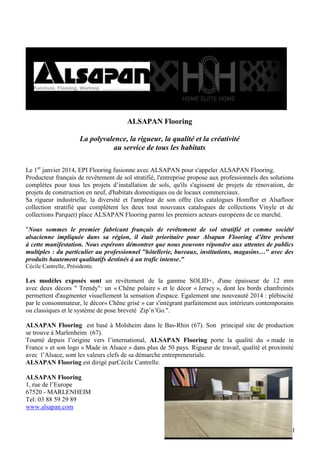 ALSAPAN Flooring
La polyvalence, la rigueur, la qualité et la créativité
au service de tous les habitats
Le 1er janvier 2014, EPI Flooring fusionne avec ALSAPAN pour s'appeler ALSAPAN Flooring.
Producteur français de revêtement de sol stratifié, l'entreprise propose aux professionnels des solutions
complètes pour tous les projets d’installation de sols, qu'ils s'agissent de projets de rénovation, de
projets de construction en neuf, d'habitats domestiques ou de locaux commerciaux.
Sa rigueur industrielle, la diversité et l'ampleur de son offre (les catalogues Homflor et Alsafloor
collection stratifié que complètent les deux tout nouveaux catalogues de collections Vinyle et de
collections Parquet) place ALSAPAN Flooring parmi les premiers acteurs européens de ce marché.
"Nous sommes le premier fabricant français de revêtement de sol stratifié et comme société
alsacienne impliquée dans sa région, il était prioritaire pour Alsapan Flooring d’être présent
à cette manifestation. Nous espérons démontrer que nous pouvons répondre aux attentes de publics
multiples : du particulier au professionnel "hôtellerie, bureaux, institutions, magasins…" avec des
produits hautement qualitatifs destinés à un trafic intense."
Cécile Cantrelle, Présidente.

Les modèles exposés sont un revêtement de la gamme SOLID+, d'une épaisseur de 12 mm
avec deux décors " Trendy": un « Chêne polaire » et le décor « Jersey », dont les bords chanfreinés
permettent d'augmenter visuellement la sensation d'espace. Egalement une nouveauté 2014 : plébiscité
par le consommateur, le décor« Chêne grisé » car s'intégrant parfaitement aux intérieurs contemporains
ou classiques et le système de pose breveté Zip’n’Go.".
ALSAPAN Flooring est basé à Molsheim dans le Bas-Rhin (67). Son principal site de production
se trouve à Marlenheim (67).
Tourné depuis l’origine vers l’international, ALSAPAN Flooring porte la qualité du « made in
France » et son logo « Made in Alsace » dans plus de 50 pays. Rigueur de travail, qualité et proximité
avec l’Alsace, sont les valeurs clefs de sa démarche entrepreneuriale.
ALSAPAN Flooring est dirigé parCécile Cantrelle.
ALSAPAN Flooring
1, rue de l’Europe
67520 - MARLENHEIM
Tel: 03 88 59 29 89
www.alsapan.com

11

 