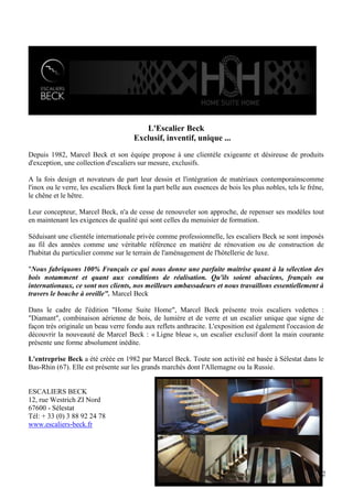 L'Escalier Beck
Exclusif, inventif, unique ...
Depuis 1982, Marcel Beck et son équipe propose à une clientèle exigeante et désireuse de produits
d'exception, une collection d'escaliers sur mesure, exclusifs.
A la fois design et novateurs de part leur dessin et l'intégration de matériaux contemporainscomme
l'inox ou le verre, les escaliers Beck font la part belle aux essences de bois les plus nobles, tels le frêne,
le chêne et le hêtre.
Leur concepteur, Marcel Beck, n'a de cesse de renouveler son approche, de repenser ses modèles tout
en maintenant les exigences de qualité qui sont celles du menuisier de formation.
Séduisant une clientèle internationale privée comme professionnelle, les escaliers Beck se sont imposés
au fil des années comme une véritable référence en matière de rénovation ou de construction de
l'habitat du particulier comme sur le terrain de l'aménagement de l'hôtellerie de luxe.
"Nous fabriquons 100% Français ce qui nous donne une parfaite maitrise quant à la sélection des
bois notamment et quant aux conditions de réalisation. Qu'ils soient alsaciens, français ou
internationaux, ce sont nos clients, nos meilleurs ambassadeurs et nous travaillons essentiellement à
travers le bouche à oreille". Marcel Beck
Dans le cadre de l'édition "Home Suite Home", Marcel Beck présente trois escaliers vedettes :
"Diamant", combinaison aérienne de bois, de lumière et de verre et un escalier unique que signe de
façon très originale un beau verre fondu aux reflets anthracite. L'exposition est également l'occasion de
découvrir la nouveauté de Marcel Beck : « Ligne bleue », un escalier exclusif dont la main courante
présente une forme absolument inédite.
L'entreprise Beck a été créée en 1982 par Marcel Beck. Toute son activité est basée à Sélestat dans le
Bas-Rhin (67). Elle est présente sur les grands marchés dont l'Allemagne ou la Russie.

ESCALIERS BECK
12, rue Westrich ZI Nord
67600 - Sélestat
Tél: + 33 (0) 3 88 92 24 78
www.escaliers-beck.fr

12

 