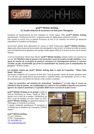 grad™ lifetime decking
Le Leader alsacien de la terrasse en bois pour l'hexagone
Entreprise de transformation du bois implantée en Alsace depuis 1988, grad™ lifetime decking
anciennement "Architecture du bois", se spécialise dans les applications extérieures du bois.
Elle connait un succès avec sa gamme d’essences de bois et ses terrasses sur mesure qui dépassent
aujourd'hui les frontières de l'hexagone.
Savoir-faire, qualité d'une fabrication sur mesure et esprit d’innovation (grad™ lifetime decking a
déposé près d'une dizaine de brevets dont celui protégeant le clip JuAn®, la fixation invisible de lames)
sont au fondement de la réputation d'un groupe, leader depuis 2006 de la terrasse en bois sur le marché
français.
A travers l'exposition "Home Suite Home" grad™ lifetime decking souhaite mettre son expertise au
service "de l’hôtellerie haut de gamme et des particuliers ayant des projets privatifs ambitieux. A cet
égard, la réunion du savoir-faire de plusieurs entreprises de l'aménagement intérieur et extérieur
constitue un plus incontestable qui permet la mutualisation des moyens pour la mutualisation des
prospects." Wilfried Andres.
Les produits exposés par grad™ lifetime decking dans le cadre de l'exposition "Home Suite
Home" 2014 sont :
une terrasse composée de 3 essences de bois dites "haut de gamme" (nettes de nœuds, garanties entre
10 et 50 ans), une rampe d'accès pour personnes à mobilité réduite, des balustrades en bois et inox,
des panneaux pare-vue réalisés sur-mesure et des escaliers extérieurs.
" Outre les particuliers qui attendent des propositions "qualitatives", il existe dans le secteur de
l'hôtellerie haut-de-gamme, une problématique de confort et d'accessibilité à laquelle nous pouvons
apporter des réponses pertinentes. L'exposition HSH est une occasion de le faire savoir."
grad™ lifetime decking est un groupe installé au
nord de Strasbourg, en Alsace. Fondé en 1988, il
opérait sous le nom de la marque "Architecture du
Bois" avant de prendre son nom actuel en 2012.
grad™ lifetime decking est également présent en
Allemagne, en Autriche et en Suisse.
L’équipe comprend actuellement 55 personnes et
est dirigée par le fondateur de l’entreprise, Wilfried
Andres.
grad™ lifetime decking
11, rue l’Artisanat
67350 - Niedermodern
Tél: 0810 000 150
www.grad-decking.com
13

 