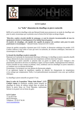 LCE Confort
La "belle" dimension du chauffage en pierre naturelle
LCE est la société de chauffage créée par Bernard Greder pour promouvoir un mode de chauffage sain
pour la santé, économique qui se présente sous la forme d'un bel objet au design élégant.
"Bien-être, confort, sécurité, facilité de nettoyage, ce sont les données incontournables de tous les
équipements destinés à l'aménagement d'un habitat haut-de-gamme.
En matière de chauffage, cela signifie être capable de proposer des systèmes sains pour la santé,
performants et économiques ". Bernard Greder, Gérant de LCE Confort.
Autant de qualités auxquelles s'ajoutent pour LCE Confort, la dimension esthétique du produit. LCE
Confort s'adresse à tous celles et ceux qui sont à la recherche, de solutions esthétiques, innovantes et
économiques en chauffage.
La beauté du chauffage en pierre naturelle
Reposant sur le principe du rayonnement thermique infrarouge, le chauffage en pierre naturelle chauffe
chaque élément de la pièce assurant ainsi une température uniforme dans tout l'espace.
Le chauffage en pierre naturelle se présente dans un granit ou marbre qui peut s'intégrer à des
propositions décoratives diverses et contribuer à signer, de façon notable, l'aménagement d'un intérieur.
Il peut s'installer au mur comme au plafond. Ainsi, nombreux sont les chauffages en pierre naturelle à
se combiner avec un élément d'éclairage.
Economique, il est proposé avec une gamme de thermostats adaptés.
Il est également équipé de régulateurs capables de détecter les changements de températures
et les corriger par compensation. Enfin, il est particulièrement recommandé à tous ceux qui souffrent
d'allergies.
Le chauffage à pierre naturelle est garanti 15 ans.
Dans le cadre de l'exposition "Home Suite Home", LCE
Confort expose de nombreux modèles parmi lesquels un
chauffage en forme de tableau intégré dans un granit du
Brésil, la pierre bleue est l'Azul Macauba, représentant
Salomé et un granit vert en forme de galet.

LCE Confort
17 rue du Loup
68220 Hésingue
Téléphone : 03 89 67 96 88
www.lceconfort.biz

14

 