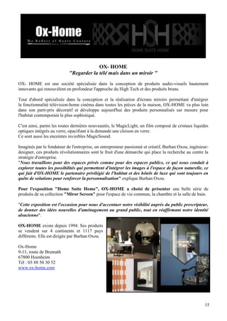OX- HOME
"Regarder la télé mais dans un miroir "
OX- HOME est une société spécialisée dans la conception de produits audio-visuels hautement
innovants qui renouvèlent en profondeur l'approche du High Tech et des produits bruns.
Tout d'abord spécialisée dans la conception et la réalisation d'écrans miroirs permettant d'intégrer
la fonctionnalité télévision-home cinéma dans toutes les pièces de la maison, OX-HOME va plus loin
dans son parti-pris décoratif et développe aujourd'hui des produits personnalisés sur mesure pour
l'habitat contemporain le plus sophistiqué.
C'est ainsi, parmi les toutes dernières nouveautés, le MagicLight, un film composé de cristaux liquides
optiques intégrés au verre, opacifiant à la demande une cloison en verre.
Ce sont aussi les enceintes invisibles MagicSound.
Imaginés par le fondateur de l'entreprise, un entrepreneur passionné et créatif, Burhan Oxou, ingénieurdesigner, ces produits révolutionnaires sont le fruit d'une démarche qui place la recherche au centre la
stratégie d'entreprise.
"Nous travaillons pour des espaces privés comme pour des espaces publics, ce qui nous conduit à
explorer toutes les possibilités qui permettent d'intégrer les images à l'espace de façon naturelle, ce
qui fait d'OX-HOME le partenaire privilégié de l'habitat et des hôtels de luxe qui sont toujours en
quête de solutions pour renforcer la personnalisation" explique Burhan Oxou.
Pour l'exposition "Home Suite Home", OX-HOME a choisi de présenter une belle série de
produits de sa collection "Miror Screen" pour l'espace de vie commun, la chambre et la salle de bain.
"Cette exposition est l'occasion pour nous d'accentuer notre visibilité auprès du public prescripteur,
de donner des idées nouvelles d'aménagement au grand public, tout en réaffirmant notre identité
alsacienne".
OX-HOME existe depuis 1994. Ses produits
se vendent sur 4 continents et 1117 pays
différents. Elle est dirigée par Burhan Oxou.
Ox-Home
9-11, route de Brumath
67800 Hoenheim
Tél : 03 88 50 30 52
www.ox-home.com

15

 