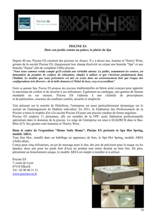 PISCINE ES
Dans son jardin comme au palace, le plaisir du Spa

Depuis 40 ans, Piscine ES construit des piscines en Alsace. Il y a douze ans, Jeanine et Thierry Wine,
gérants de la société Piscine ES, élargissaient leur champ d'activité en créant une branche "Spa" et une
branche "Sauna" afin de compléter l'offre piscine.
"Nous nous sommes rendu compte qu'il existait une véritable attente. Le public, notamment les seniors, est
demandeur de produits de confort, de relaxation, simples à utiliser et qui s'insèrent parfaitement dans
l'habitat. Le modèle que nous présentons est mis en scène dans un environnement bois qui évoque des
configurations très diverses : de la belle demeure à l'hôtel de luxe, cosy et accueillant".
Outre sa gamme Spa, Piscine ES propose des piscines traditionnelles en béton armé conçues pour apporter

le maximum de confort et de sécurité à ses utilisateurs. Egalement au catalogue, une gamme de Saunas
standards ou sur mesure. Piscine ES s'adresse à une clientèle de prescripteurs
et de particuliers, soucieux de combiner confort, sécurité et simplicité.
Très présente sur le marché de l'hôtellerie, l'entreprise est aussi particulièrement dynamique sur le
secteur de l'aménagement de l'habitat individuel. En 2011, la Fédération des Professionnels de la
Piscine a remis le trophée d'or à la société Piscine ES pour une piscine citadine de forme angulaire.
Piscine ES emploie 11 personnes, elle est membre de la FPP, seule fédération professionnelle
spécialisée dans le domaine de la piscine. Le siège de l'entreprise est situé à ILLKIRCH dans le BasRhin (67). Ses gérants sont Jeannine et Thierry Wine.
Dans le cadre de l'exposition "Home Suite Home", Piscine ES présente le Spa Hot Spring,
modèle ARIA.
Tout d'un bloc, installé dans un habillage en apparence de bois, le Spa Hot Spring, modèle ARIA
a belle allure.
Conçu pour cinq utilisateurs, un jet de massage pour le dos, des jets de précision pour la nuque ou les
épaules, deux jets pour les pieds font d'Aria un produit tout entier destiné au bien être. De plus,
présentant un branchement unique, le modèle ARIA est simple à installer et à utiliser.
Piscine ES
7, route de Lyon
67118 Illkirch
Tél : 03 90 40 31 31
www.piscines-es.fr

16

 