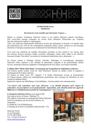 SCHWITZER Frères
Ebénisterie
Des boiseries et des meubles qui réinventent l'espace ....
Depuis sa création, l'entreprise Schwitzer Frères et ses maîtres ébénistes, placent l'excellence
d'un savoir-faire presque centenaire au service d'une démarche d'innovation qui s'exprime
dans des réalisations simples et sophistiquées.
Ainsi, une collection d'agencements d'intérieurs en bois qui réinterprète la boiserie et le lambris dans
des propositions qui vont du très contemporain (panneaux planes, portes cachées) au néo-classique
(boiseries à l'antique) en passant par le traditionnel revisité (boiserie alsacienne ...).
C'est aussi une collection de meubles d'exception travaillée en bois massif et sur mesure dans
des essences diverses (merisier, érable, sycomore, châtaignier, chêne, hêtre, frêne) et des finitions
luxueuses d'esprit "bois dorés" ou insolites et résolument modernistes (inox, aluminium ...).
En France comme à l'étranger (Suisse, Autriche, Allemagne et Luxembourg), l'entreprise
Schwitzer Frères s'adresse à une clientèle de particuliers exigeants et de professionnels (hôtels
de luxe, restaurants) désireux d'apporter à l'aménagement de leur espace, une touche inimitable.
L'édition 2014 "Home Suite Home" est marquée par l'exposition de réalisations exclusives :
Une boiserie peinte couleur corail de "style Directoire" dessine un théâtre coloré et singulier à
l'aménagement de l'espace intérieur.
Un bureau de dame Louis XV "argenté" à la feuille d'aluminium revisite la fonctionnalité
de l'espace bureau, offrant une réinterprétation postmoderne d'un classique de l'hôtellerie de luxe
comme de l'habitat raffiné.
Egalement exposés une bibliothèque et des habillages - boiseries planes très contemporaines.
"Au travers cette exposition, nous nous adressons à la clientèle française qu'il s'agisse de
particuliers, de prescripteurs ou de professionnels. Aujourd'hui, cette clientèle attend une approche
différente et véritablement personnelle de l'aménagement." Rémi Schwitzer.
L'entreprise Schwitzer Frères existe depuis1920.
Son siège se trouve à Osram - Metting (57).
Elle emploie 9 personnes et est dirigée par Esther Schwitzer.
Parmi les entreprises qui lui ont fait confiance, les
restaurants :
Le Soldat de l’An II (Phalsbourg),
L'Auberge de la Forêt à Lettenbach (Abreschwiller - 67).
Schwitzer Frères
21 rue Principale
57370 METTING
Tel :+33 (0)3 87 08 03 55
www.schwitzer-freres.fr
17

 