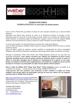 WEBER INDUSTRIES
WEBER LIFESTYLE: le savoir-faire du hautde gamme

C'est en 1922 à Merztwiller que débute l'aventure de cette entreprise familiale qui va devenir Weber
Industries.
Spécialisée tout d'abord dans l'activité de scierie et de fabrication d'articles de ménage en bois,
l'entreprise prend son essor dès la fin des années soixante. Surfant sur la tendance des meubles en kit,
Weber Industries se positionne auprès de distributeurs exigeants comme le nouveau magasin Habitat
fondé par celui qui deviendra Sir Terence Conrad avec lequel l'entreprise noue des rapports étroits.
Le succès est au rendez-vous qui permet d'ouvrir une puis deux unités de production.
Ainsi en 2009, Dominique et Stéphane Weber lancent la marque WEBER LIFESTYLE pour le marché
du haut de gamme.
Epure des lignes, qualité de matériaux naturels, équilibre et intemporalité des formes estampillent
d'élégance cette collection résolument contemporaine dont chaque pièce signée et numérotée est unique.
Participer à l'exposition "Home Suite Home" pour Weber Industries prend tout son sens dans une
dynamique d'ensemble: "nous sommes convaincus que l’alliance des compétences de divers acteurs
régionaux spécialisés dans le haut de gamme présente de nombreux atouts et permet de mettre en
valeur un savoir-faire spécifique dans le domaine de l’aménagement de la maison au sens large.
De plus, les domaines d’activités étant complémentaires, l’association de ces différents acteurs permet
de proposer et d’exposer au grand public une offre à la fois globale et haut de gamme."
Dans le cadre de l'édition 2014 "Home Suite Home" Weber Industries expose un modèle de lit
« complet » (lit, matelas …) commercialisé sous la marque WEBER LIFESTYLE.
"Cette présence doit nous permettre, nous l’espérons, de faire connaitre et d’offrir une bonne
visibilité à notre marque auprès du grand public, ainsi que de nouer des contacts avec des magasins
spécialisés dans le mobilier haut de gamme."
http://www.weberlifestyle.com/index.htmlWEBER
INDUSTRIES est un groupe familial Alsacien basé
à Mertzwiller (67). Il emploie 700 personnes. Il est
dirigé par Dominique et Stéphane Weber.
WEBER INDUSTRIES
12 rue de la Boissellerie
67580 Mertzwiller
Tél. : +33 (0)3 88 90 31 07
www.weberlifestyle.com

18

 