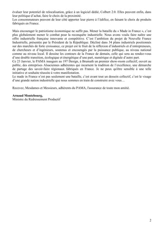 évaluer leur potentiel de relocalisation, grâce à un logiciel dédié, Colbert 2.0. Elles peuvent enfin, dans
leur politique d’achat, faire le choix de la proximité.
Les consommateurs peuvent de leur côté apporter leur pierre à l’édifice, en faisant le choix de produits
fabriqués en France.
Mais encourager le patriotisme économique ne suffit pas. Mener la bataille du « Made in France », c’est
plus globalement mener le combat pour la reconquête industrielle. Nous avons voulu faire naître une
offre industrielle française innovante et compétitive. C’est l’ambition du projet de Nouvelle France
Industrielle, présentée par le Président de la République. Décliné dans 34 plans industriels positionnés
sur des marchés de forte croissance, ce projet est le fruit de la réflexion d’industriels et d’entrepreneurs,
de chercheurs et d’ingénieurs, soutenus et encouragés par la puissance publique, au niveau national
comme au niveau local. Il dessine les contours de la France de demain, celle qui sera au rendez-vous
d’une double transition, écologique et énergétique d’une part, numérique et digitale d’autre part.
Ce 23 Janvier, le PAMA inaugure au 197 Design, à Brumath un premier show-room collectif, ouvert au
public, des entreprises Alsaciennes adhérentes qui incarnent la tradition de l’excellence, une démarche
de partage des savoir-faire régionaux fabriqués en France. Je ne peux qu'être sensible à une telle
initiative et souhaite réussite à votre manifestation.
Le made in France n’est pas seulement une bataille, c’est avant tout un dessein collectif, c’est le visage
d’une grande nation industrielle que nous sommes en train de construire avec vous…
Recevez, Mesdames et Messieurs, adhérents du PAMA, l'assurance de toute mon amitié.
Arnaud Montebourg,
Ministre du Redressement Productif

2

 