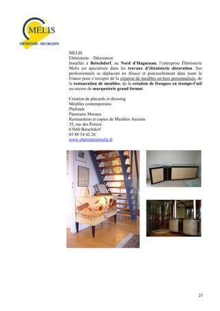 MELIS
Ebénisterie – Décoration
Installée à Betschdorf, au Nord d’Haguenau, l’entreprise Ébénisterie
Melis est spécialisée dans les travaux d’ébénisterie décoration. Ses
professionnels se déplacent en Alsace et ponctuellement dans toute la
France pour s’occuper de la création de meubles en bois personnalisés, de
la restauration de meubles, de la création de fresques en trompe-l’œil
ou encore de marqueterie grand format.
Création de placards et dressing
Meubles contemporains
Plafonds
Panneaux Muraux
Restauration et copies de Meubles Anciens
35, rue des Potiers
67660 Betschdorf
03 88 54 42 26
www.ebenisteriemelis.fr

21

 