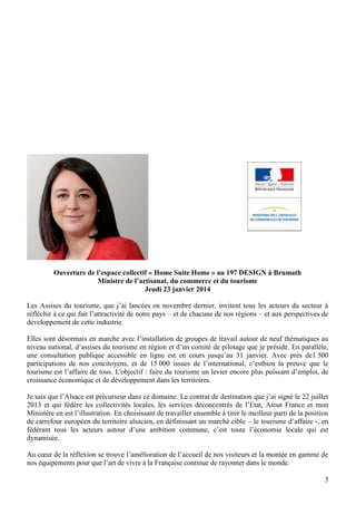 Ouverture de l’espace collectif « Home Suite Home » au 197 DESIGN à Brumath
Ministre de l’artisanat, du commerce et du tourisme
Jeudi 23 janvier 2014
Les Assises du tourisme, que j’ai lancées en novembre dernier, invitent tous les acteurs du secteur à
réfléchir à ce qui fait l’attractivité de notre pays – et de chacune de nos régions – et aux perspectives de
développement de cette industrie.
Elles sont désormais en marche avec l’installation de groupes de travail autour de neuf thématiques au
niveau national, d’assises du tourisme en région et d’un comité de pilotage que je préside. En parallèle,
une consultation publique accessible en ligne est en cours jusqu’au 31 janvier. Avec près de1 500
participations de nos concitoyens, et de 15 000 issues de l’international, c’estbien la preuve que le
tourisme est l’affaire de tous. L'objectif : faire du tourisme un levier encore plus puissant d’emploi, de
croissance économique et de développement dans les territoires.
Je sais que l’Alsace est précurseur dans ce domaine. Le contrat de destination que j’ai signé le 22 juillet
2013 et qui fédère les collectivités locales, les services déconcentrés de l’Etat, Atout France et mon
Ministère en est l’illustration. En choisissant de travailler ensemble à tirer le meilleur parti de la position
de carrefour européen du territoire alsacien, en définissant un marché cible – le tourisme d’affaire -, en
fédérant tous les acteurs autour d’une ambition commune, c’est toute l’économie locale qui est
dynamisée.
Au cœur de la réflexion se trouve l’amélioration de l’accueil de nos visiteurs et la montée en gamme de
nos équipements pour que l’art de vivre à la Française continue de rayonner dans le monde.
3

 