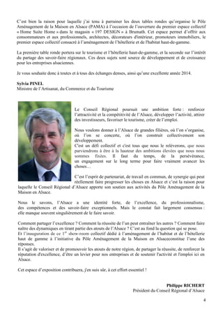 C’est bien la raison pour laquelle j’ai tenu à parrainer les deux tables rondes qu’organise le Pôle
Aménagement de la Maison en Alsace (PAMA) à l’occasion de l’ouverture du premier espace collectif
« Home Suite Home » dans le magasin « 197 DESIGN » à Brumath. Cet espace permet d’offrir aux
consommateurs et aux professionnels, architectes, décorateurs d'intérieur, promoteurs immobiliers, le
premier espace collectif consacré à l’aménagement de l’hôtellerie et de l'habitat haut-de-gamme.
La première table ronde portera sur le tourisme et l’hôtellerie haut-de-gamme, et la seconde sur l’intérêt
du partage des savoir-faire régionaux. Ces deux sujets sont source de développement et de croissance
pour les entreprises alsaciennes.
Je vous souhaite donc à toutes et à tous des échanges denses, ainsi qu’une excellente année 2014.
Sylvia PINEL
Ministre de l’Artisanat, du Commerce et du Tourisme

Le Conseil Régional poursuit une ambition forte : renforcer
l’attractivité et la compétitivité de l’Alsace, développer l’activité, attirer
des investisseurs, favoriser le tourisme, créer de l’emploi.
Nous voulons donner à l’Alsace de grandes filières, où l’on s’organise,
où l’on se concerte, où l’on construit collectivement son
développement.
C'est un défi collectif et c'est tous que nous le relèverons, que nous
parviendrons à être à la hauteur des ambitions élevées que nous nous
sommes fixées. Il faut du temps, de la persévérance,
un engagement sur le long terme pour faire vraiment avancer les
choses…
C’est l’esprit de partenariat, de travail en commun, de synergie qui peut
réellement faire progresser les choses en Alsace et c’est la raison pour
laquelle le Conseil Régional d’Alsace apporte son soutien aux activités du Pôle Aménagement de la
Maison en Alsace.
Nous le savons, l’Alsace a une identité forte, de l’excellence, du professionnalisme,
des compétences et des savoir-faire exceptionnels. Mais le constat fait largement consensus :
elle manque souvent singulièrement de le faire savoir.
Comment partager l’excellence ? Comment la réussite de l’un peut entraîner les autres ? Comment faire
naître des dynamiques en tirant partie des atouts de l’Alsace ? C’est au fond la question qui se pose.
Et l’inauguration de ce 1er show-room collectif dédié à l’aménagement de l’habitat et de l’hôtellerie
haut de gamme à l’initiative du Pôle Aménagement de la Maison en Alsaceconstitue l’une des
réponses.
Il s’agit de valoriser et de promouvoir les atouts de notre région, de partager la réussite, de renforcer la
réputation d'excellence, d’être un levier pour nos entreprises et de soutenir l'activité et l'emploi ici en
Alsace.
Cet espace d’exposition contribuera, j'en suis sûr, à cet effort essentiel !

Philippe RICHERT
Président du Conseil Régional d’Alsace
4

 