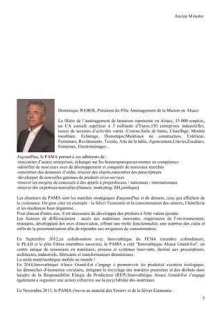 Ancien Ministre

Dominique WEBER, Président du Pôle Aménagement de la Maison en Alsace
La filière de l’aménagement de lamaison représente en Alsace, 15 000 emplois,
un CA cumulé supérieur à 3 milliards d’Euros,150 entreprises industrielles,
issues de secteurs d’activités variés :Cuisine,Salle de bains, Chauffage, Meuble
meublant, Éclairage, Domotique,Matériaux de construction, Extérieur,
Fermeture, Revêtements, Textile, Arts de la table, Agencement,Literies,Escaliers,
Fontaines, Electroménager...
Aujourd'hui, le PAMA permet à ses adhérents de :
-rencontrer d’autres entreprises, échanger sur les bonnespratiqueset monter en compétence
-identifier de nouveaux axes de développement et conquérir de nouveaux marchés
-rencontrer des donneurs d’ordre, trouver des clients,rencontrer des prescripteurs
-développer de nouvelles gammes de produits et/ou services
-trouver les moyens de concourir à des appels à projetslocaux / nationaux / internationaux
-trouver des expertises nouvelles (finance, marketing, RH,juridique)
Les chantiers du PAMA sont les marchés stratégiques d'aujourd'hui et de demain, ceux qui affichent de
la croissance. On peut citer en exemple : la Silver Economie et la consommation des séniors, l’hôtellerie
et les résidences haut degamme...
Pour chacun d'entre eux, il est nécessaire de développer des produits à forte valeur ajoutée.
Les facteurs de différenciation : accès aux matériaux innovants, respectueux de l’environnement,
résistants, développant des axes d'innovation, offrant une réelle fonctionnalité, une maîtrise des coûts et
enfin de la personnalisation afin de répondre aux exigences du consommateur.
En Septembre 2012,en collaboration avec Innovathèque du FCBA (membre cofondateur),
le PLAB et le pôle Fibres (membres associés), le PAMA a créé "Innovathèque Alsace Grand-Est", un
centre unique de ressources en matériaux, process et systèmes innovants, destiné aux prescripteurs,
architectes, industriels, fabricants et transformateurs dematériaux.
La seule matériauthèque mobile au monde !
En 2014,Innovathèque Alsace Grand-Est s’engage à promouvoir les produitsà vocation écologique,
les démarches d’économie circulaire, intégrant le recyclage des matières premières et des déchets dans
lecadre de la Responsabilité Elargie du Producteur (REP).Innovathèque Alsace Grand-Est s’engage
également à organiser une action collective sur la recyclabilité des matériaux.
En Novembre 2013, le PAMA s'ouvre au marché des Séniors et de la Silver Economie :
5

 