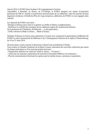 Janvier 2014, le PAMA lance la phase 2 de sonprogramme d’actions.
Aujourd'hui, à Brumath, en Alsace, au 197.Design, le PAMA inaugure son espace d’exposition
permanent de 400 m², destiné à la promotion desnouveautés de ses adhérents visant les marchés du haut
degamme (résidence et hôtellerie).Plus de vingt entreprises, adhérentes du PAMA se sont engagées dans
ceprojet.
Les objectifs du PAMA sont clairs :
-Stratégie d’alliance pour innover et générer un chiffre d’affaires complémentaire,
- Renforcer la visibilité des enseignes de nos adhérents auprès des architectesd’intérieur,
de la profession de l’hôtellerie, du bâtiment, ... et des particuliers...
- Enfin valoriser le Made in Alsace… Made in France.
Stratégie d’alliance en France mais également à l’export avec notamment la participation d'adhérents du
PAMA au salon international du Bâtiment et de l’Aménagement Intérieur de la région d’Ekaterinbourg,
du 18 au 21 mars 2014.
Diverses pistes visant à animer le showroom collectif sont actuellement à l'étude :
Tout comme la Chambre Syndicale de la Haute-Couture, lancement des nouvelles collections par saison
de chaque participant ou d’un nouveau produit innovant ;
- Organisation d'ateliers de créativité "made in Alsace… in France" ;
- Animé par un exposant, organisation de rencontres mensuelles HSHavec les architectes ;
- Plan de communication favorisant les reprises par les médias locaux, nationaux et spécialisés.

7

 