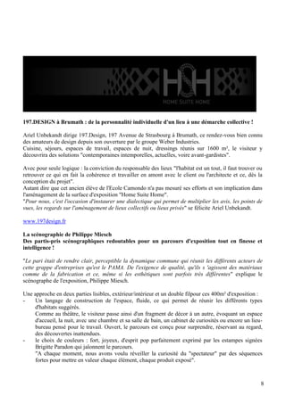197.DESIGN à Brumath : de la personnalité individuelle d'un lieu à une démarche collective !
Ariel Unbekandt dirige 197.Design, 197 Avenue de Strasbourg à Brumath, ce rendez-vous bien connu
des amateurs de design depuis son ouverture par le groupe Weber Industries.
Cuisine, séjours, espaces de travail, espaces de nuit, dressings réunis sur 1600 m², le visiteur y
découvrira des solutions "contemporaines intemporelles, actuelles, voire avant-gardistes".
Avec pour seule logique : la conviction du responsable des lieux "l'habitat est un tout, il faut trouver ou
retrouver ce qui en fait la cohérence et travailler en amont avec le client ou l'architecte et ce, dès la
conception du projet".
Autant dire que cet ancien élève de l'Ecole Camondo n'a pas mesuré ses efforts et son implication dans
l'aménagement de la surface d'exposition "Home Suite Home".
"Pour nous, c'est l'occasion d'instaurer une dialectique qui permet de multiplier les avis, les points de
vues, les regards sur l'aménagement de lieux collectifs ou lieux privés" se félicite Ariel Unbekandt.
www.197design.fr
La scénographie de Philippe Miesch
Des partis-pris scénographiques redoutables pour un parcours d'exposition tout en finesse et
intelligence !
"Le pari était de rendre clair, perceptible la dynamique commune qui réunit les différents acteurs de
cette grappe d'entreprises qu'est le PAMA. De l'exigence de qualité, qu'ils s 'agissent des matériaux
comme de la fabrication et ce, même si les esthétiques sont parfois très différentes" explique le
scénographe de l'exposition, Philippe Miesch.
Une approche en deux parties lisibles, extérieur/intérieur et un double filpour ces 400m² d'exposition :
Un langage de construction de l'espace, fluide, ce qui permet de réunir les différents types
d'habitats suggérés.
Comme au théâtre, le visiteur passe ainsi d'un fragment de décor à un autre, évoquant un espace
d'accueil, la nuit, avec une chambre et sa salle de bain, un cabinet de curiosités ou encore un lieubureau pensé pour le travail. Ouvert, le parcours est conçu pour surprendre, réservant au regard,
des découvertes inattendues.
le choix de couleurs : fort, joyeux, d'esprit pop parfaitement exprimé par les estampes signées
Brigitte Paradon qui jalonnent le parcours.
"A chaque moment, nous avons voulu réveiller la curiosité du "spectateur" par des séquences
fortes pour mettre en valeur chaque élément, chaque produit exposé".

8

 