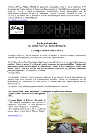 Architecte DPLG, Philippe Miesch est également scénographe, formé à l’Ecole Supérieure d’Art
Dramatique du Théâtre National de Strasbourg. Pensionnaire à la villa Médicis, l'Académie de France à
Rome en 1996, il a réalisé de nombreuses muséographies, décors, scénographies pour des
établissements prestigieux (l'Opéra de Strasbourg, Comédie Française, Mémorial de Caen, ...).
En 2000, il est nommé pour le Molière du meilleur décorateur pour "Hôtel des deux mondes" d’EricEmmanuel Schmitt au Théâtre Marigny.
www.philippemiesch.com

Une ligne de coussins
qui habille l'extérieur comme l'intérieur
Véronique Klein- Coussins aKwa
Véronique Klein est à la fois designer, décoratrice d'intérieur et créatrice d'espace (aménagement
intérieur, espaces éphémères, décoration pour particuliers et professionnels).
"En réalisant des projets d'aménagement privés comme professionnels, je me suis rendu compte que
les clients étaient en attente de produits décoratifs, notamment des coussins habillant l'outdoor mais
présentant les mêmes caractéristiques d'exclusivité que certains de leurs homologues indoor. Ainsi
est née l'idée de créer et de dessiner une ligne de coussins en jacquard, de fabrication entièrement
française et répondant aux critères de l'outdoor".
Véronique Klein.
Une démarche "exclusive" qui lui permet de s'adresser à une clientèle de particuliers désireuse de
marquer d'une vraie signature leur environnement quotidien, comme aux prescripteurs ou aux
professionnels de l'hôtellerie de luxe pour lesquels la différenciation doit s'exprimer jusque dans les
moindres détails.
Les coussins aKwa offrent une grande résistance aux intempéries et à l'humidité.
Pour l'édition 2014 "Home Suite Home", Véronique Klein présente sa collection
"Quatre saisons" avec des nouveautés grandes
tailles.
Véronique Klein est Déléguée Régionale de
l’UFDI (Union Francophone des Décoratrices
d’Intérieur), association Loi 1901 présente en
France, Suisse, Belgique et Luxembourg.
Elle a créé la marque aKwa en 2012. En 2013, la
marque aKwa a obtenu le label "Marque Alsace".
www.veroniquek.fr

9

 
