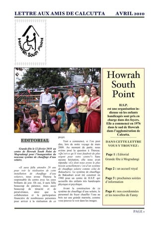 LETTRE AUX AMIS DE CALCUTTA                                                                AVRIL 2010




                                                                                     Howrah
                                                                                      South
                                                                                      Point
                                                                                               H.S.P.
                                                                                     est une organisation in-
                                                                                      dienne où les enfants
                                                                                     handicapés sont pris en
                                                                                     charge dans des foyers.
                                                                                    Elle a commencé en 1976
                                                                                     dans le sud de Howrah
                                                                                    dans l’agglomération de
                                                                                              Calcutta.
                                           projet.                                     -------------------------
      EDITORIAL                                 Tout a commencé, si l’on peut       DANS CETTE LETTRE
                                           dire, lors de notre voyage de mars
                                                                                     VOUS Y TROUVEZ :
                                           2008. Au moment de partir, nous
     Grande fête le 12 février 2010 au
centre de Howrah South Point de            avions posé la question à Theresa:
Mogradangi pour l’inauguration du          «Qu’est-ce qu’il vous faudrait de plus   Page 1 : Editorial
nouveau système de chauffage d’eau         urgent pour votre centre?» Sans
solaire.                                   aucune hésitation, elle nous avait       Grande fête à Mogradangi
                                           répondu: «Ce dont nous avons le plus
                                           besoin actuellement c’est d’un système
     «Il aura fallu attendre 20 ans
                                           de chauffage solaire comme celui de      Page 2 : un accueil royal
pour voir la réalisation de cette
                                           Bakuabari». Le système de chauffage
installation de chauffage d’eau
                                           de Bakuabari avait été construit en
solaire», nous avoue Theresa la
responsable du centre avec les yeux
                                           1980 pour un centre de H.S.P. qui        Page 3 : prochaines soirées
                                           accueille des enfants très handicapés    d’information
brillants de joie. Eh oui, il aura fallu
                                           physique et psychique.
beaucoup de patience, mais aussi
beaucoup      de    ténacité    et   de         Avant la construction de ce
persévérance,      ainsi     que      la   système de chauffage d’eau solaire, le   Page 4 : nos coordonnées
collaboration et la participation          personnel du foyer chauffer l’eau au     et les nouvelles de Fanny
financière de nombreuses personnes         bois sur une grande marmite, comme
pour arriver à la réalisation de ce        vous pouvez le voir dans les images.



                                                                                                          PAGE 1
 