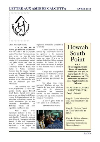 LETTRE AUX AMIS DE CALCUTTA AVRIL 2012
PAGE 1
Howrah
South
Point
H.S.P.
est une organisation in-
dienne où les enfants
handicapés sont pris en
charge dans des foyers.
Elle a commencé en 1976
dans le sud de Howrah
dans l’agglomération de
Calcutta.
-------------------------
DANS CETTE LETTRE
VOUS Y TROUVEZ :
Page 1 : Editorial
Page 2 : Ecoles informelles
: une nouvelle initiative de
H.S.P.
Page 3 : Décès de Tapati
Di ; visite à nos amis de
H.S.P.
Page 4 : Ateliers solaires ;
Assemblée annuelle et
rencontre d’information ;
Nos coordonnées.
1
Chers Amis de Calcutta,
« Ce ne sont pas les
pierres qui bâtissent les maisons,
mais les hôtes » dit un proverbe
indien. C’est bien l’impression que
nous avons eue lors de notre
dernière visite en Inde. A la mi-
janvier 2012, nous sommes partis à
cinq pour visiter nos amis de
H.S.P. : Hélène Baillaillard,
Dominique Graz, Su Käser, Jean
Buttet et Paulino Gonzalez.
Comme lors de chaque voyage,
nous avons été accueillis avec une
grande joie. Chaque visite est un
moment d’échange, de partage,
d’amitié et de retrouvailles avec
bien de personnes que nous
retrouvons.
Une nouvelle fois nous
avons pu participer à la vie de cette
grande famille qu’est Howrah
South Point. Durant notre séjour
nous avons pu visiter les différents
centres de l’association et voir les
nouvelles réalisations comme les
écoles informelles qui se sont
tellement développées ces
dernières années car elles
répondent à un besoin réel.
Mais nous avons
également participé à tous ces
moments qui rythment la vie de
toute famille. Pendant les jours où
nous étions à Howrah est décédée
Tapoti Di. Elle était responsable
d’un des centres de l’association et
travaillait à H.S.P. depuis des
nombreuses années. Nous
2
exprimons toute notre sympathie à
sa famille.
Comme dans la vie d’une
famille, il y a les moments tristes et
les épreuves et les moments
heureux. Pendant les jours où nous
étions sur place, il y a eu le
mariage de la fille d’Elena, une des
membres du Comité de H.S.P.
Nous avons été invités à partager
ce beau moment avec sa famille et
ses amis.
Chaque pays a ses propres
coutumes et ses traditions. C’est un
enrichissement très grand de
pouvoir partager ces moments de
la vie.
Sur place nous avons
rencontré Giuliano et son fils
Valentin. Ils sont restés plusieurs
mois afin de poursuivre
l’installation des panneaux
solaires. Ils nous donnerons des
nouvelles lors de notre prochaine
soirée de l’association.
A tous un grand merci de
votre amitié et de votre fidélité.
Abbé Paulino Gonzalez
 