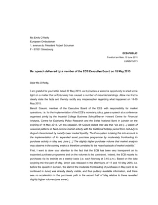  
 
Ms Emily O’Reilly
European Ombudsman
1, avenue du Président Robert Schuman
F - 67001 Strasbourg
ECB-PUBLIC
Frankfurt am Main, 10 June 2015
LS/MD/15/373
Re: speech delivered by a member of the ECB Executive Board on 18 May 2015
Dear Ms O’Reilly,
I am grateful for your letter dated 27 May 2015, as it provides a welcome opportunity to shed some
light on a matter that unfortunately has caused a number of misunderstandings. Allow me first to
clearly state the facts and thereby rectify any misperception regarding what happened on 18-19
May 2015.
Benoît Coeuré, member of the Executive Board of the ECB with responsibility for market
operations, i.e. for the implementation of the ECB’s monetary policy, gave a speech at a conference
organised jointly by the Imperial College Business School/Brevan Howard Centre for Financial
Analysis, Centre for Economic Policy Research and the Swiss National Bank in London on the
evening of 18 May 2015. On this occasion, Mr Coeuré stated inter alia that “we are […] aware of
seasonal patterns in fixed-income market activity with the traditional holiday period from mid-July to
August characterised by notably lower market liquidity. The Eurosystem is taking this into account in
the implementation of its expanded asset purchase programme by moderately frontloading its
purchase activity in May and June […] The slightly higher purchase volume that market analysts
may observe in the coming weeks is therefore unrelated to the recent episode of market volatility.”
First, I want to draw your attention to the fact that the ECB has been very transparent on its
expanded purchase programme and on the volumes to be purchased. Indeed, the ECB reports its
purchases via its website on a weekly basis (i.e. each Monday at 3.45 p.m.). Based on the data
covering the first part of May, which was released in the afternoons of 11 and 18 May 2015, i.e.
before the speech in London, the start of the moderate frontloading of purchases in May (and to be
continued in June) was already clearly visible, and thus publicly available information, and there
was no acceleration in the purchases path in the second half of May relative to these revealed
slightly higher volumes (see annex).
 