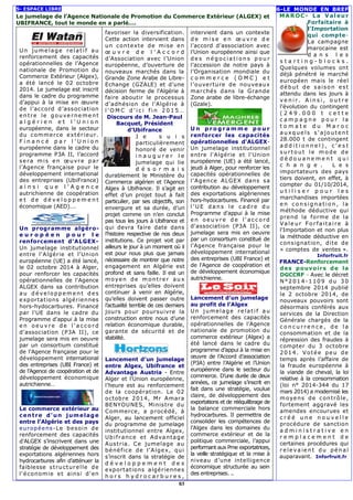 5- ESPACE LIBRE 
Le jumelage de l’Agence Nationale de Promotion du Commerce Extérieur (ALGEX) et 
UBIFRANCE, tout le monde en a parlé…. 
Un jume lage relat i f au 
renforcement des capacités 
opérationnelles de l’Agence 
nationale de Promotion du 
Commerce Extérieur (Algex), 
a été lancé le 02 octobre 
2014. Le jumelage est inscrit 
dans le cadre du programme 
d’appui à la mise en oeuvre 
de l’accord d’association 
ent re le gouve rneme nt 
a l g é r i e n e t l ’ U n i o n 
européenne, dans le secteur 
du commerce extér ieur. 
F i n a n c é p a r l ’ U n i o n 
européenne dans le cadre du 
programme P3A II, l’accord 
sera mis en oeuvre par 
l’Agence française pour le 
développement international 
des entreprises (UbiFrance) 
a i n s i q u e l ’ A g e n c e 
autrichienne de coopération 
e t d e d é v e l o p p eme n t 
économique (AED)…. 
Un programme algéro-e 
u r o p é e n p o u r l e 
renforcement d'ALGEX-Un 
jumelage institutionnel 
entre l'Algérie et l'Union 
européenne (UE) a été lancé, 
le 02 octobre 2014 à Alger, 
pour renforcer les capacités 
opérationnelles de l'Agence 
ALGEX dans sa contribution 
a u d é ve lo pp eme nt d es 
exportations algériennes 
hors-hydocarbures. Financé 
par l'UE dans le cadre du 
Programme d'appui à la mise 
e n o e u v r e d e l ' a c c o rd 
d'association (P3A II), ce 
jumelage sera mis en oeuvre 
par un consortium constitué 
de l'Agence française pour le 
développement international 
des entreprises (UBI France) et 
de l'Agence de coopération et de 
développement économique 
autrichienne… 
Le commerce extérieur au 
centre d'un jumelage 
entre l'Algérie et des pays 
européens-Le besoin de 
renforcement des capacités 
d'ALGEX s’inscrivent dans une 
stratégie de développement des 
exportations algériennes hors 
hydrocarbures afin d'atténuer la 
faiblesse s t ructurel le de 
l'économie et ainsi d'en 
favoriser la diversification. 
Cette action intervient dans 
un contexte de mise en 
oe u v r e d e l ’ A c c o r d 
d’Association avec l’Union 
européenne, d’ouverture de 
nouveaux marchés dans la 
Grande Zone Arabe de Libre- 
Echange (GZALE) et d'une 
décision ferme de l'Algérie à 
faire aboutir le processus 
d’adhésion de l’Algérie à 
l ’OMC d ' i c i f i n 2 0 1 5… 
Discours de M. Jean-Paul 
Bacquet, Président 
d’Ubifrance 
J e s u i s 
particulièrement 
honoré de venir 
i n a u g u r e r l e 
jumelage qui lie 
d é s o r m a i s 
durablement le Ministère du 
Commerce algérien et l’Agence 
Algex à Ubifrance. Il s’agit en 
effet d’un projet tout à fait 
particulier, par ses objectifs, son 
envergure et sa durée, d’un 
projet comme on n’en conclut 
pas tous les jours à Ubifrance et 
qui devra faire date dans 
l’histoire respective de nos deux 
institutions. Ce projet voit par 
ailleurs le jour à un moment où il 
est pour nous plus que jamais 
nécessaire de montrer que notre 
engagement en Algérie est 
profond et sans faille. Il est un 
moyen de mont rer aux 
entreprises qu’elles doivent 
continuer à venir en Algérie, 
qu’elles doivent passer outre 
l’actualité terrible de ces derniers 
jours pour poursuivre la 
construction entre nous d’une 
relation économique durable, 
garante de sécurité et de 
stabilité. 
Lancement d’un jumelage 
entre Algex, Ubifrance et 
Advantage Austria - Entre 
Alger et l’Union européenne, 
l’heure est au renforcement 
de la coopération. Le 02 
octobre 2014, Mr Amara 
BENYOUNES, Ministre du 
Commerce, a procédé, à 
Alger, au lancement officiel 
du programme de jumelage 
institutionnel entre Algex, 
Ubi f rance et Advantage 
Austria. Ce jumelage au 
bénéfice de l’Algex, qui 
s’inscrit dans la stratégie de 
d é v e l o p p e m e n t d e s 
exportations algériennes 
h o r s h y d r o c a r b u r e s , 
intervient dans un contexte 
d e mi s e e n oeu v r e d e 
l’accord d’association avec 
l’Union européenne ainsi que 
d e s né g o c ia t i ons p ou r 
l’accession de notre pays à 
l’Organisation mondiale du 
c o m me r c e ( O M C ) e t 
l’ouverture de nouveaux 
marchés dans la Grande 
Zone arabe de libre-échange 
(Gzale). 
Un p ro gr amme po u r 
renforcer les capacités 
opérationnelles d'ALGEX-Un 
jumelage institutionnel 
entre l'Algérie et l'Union 
européenne (UE) a été lancé, 
jeudi à Alger, pour renforcer les 
capacités opérationnelles de 
l'Agence ALGEX dans sa 
contribution au développement 
des exportations algériennes 
hors-hydocarbures. Financé par 
l 'UE d a ns le c a d r e d u 
Programme d'appui à la mise 
e n o e u v r e d e l ' a c c o rd 
d'association (P3A II), ce 
jumelage sera mis en oeuvre 
par un consortium constitué de 
l'Agence française pour le 
développement international 
des entreprises (UBI France) et 
de l'Agence de coopération et 
de développement économique 
autrichienne. 
Lancement d’un jumelage 
au profit de l’Algex 
Un jumelage re lat i f a u 
renforcement des capacités 
opérationnelles de l’Agence 
nationale de promotion du 
commerce extérieur (Algex) a 
été lancé dans le cadre du 
programme d’appui à la mise en 
oeuvre de l’Accord d’association 
(P3A) entre l’Algérie et l’Union 
européenne dans le secteur du 
commerce. D’une durée de deux 
années, ce jumelage s’inscrit en 
fait dans une stratégie, voulue 
claire, de développement des 
exportations et de rééquilibrage de 
la balance commerciale hors 
hydrocarbures. Il permettra de 
consolider les compétences de 
l’Algex dans les domaines du 
commerce extérieur et de la 
politique commerciale, l’appui 
performant aux Pme exportatrices, 
la veille stratégique et la mise à 
niveau d’une intelligence 
économique structurée au sein 
des entreprises. .. 
6-LE MONDE EN BREF 
MAROC- La Valeur 
Forfaitaire à 
l'Importation 
qui compte- 
La campagne 
marocaine est 
d a n s l e s 
s t a r t i n g - b l o c k s . 
Quelques volumes ont 
déjà pénétré le marché 
européen mais le réel 
début de saison es t 
attendu dans les jours à 
v e n i r . A i n s i , o u t r e 
l'évolution du contingent 
( 2 4 9 . 0 0 0 t c e t t e 
c amp a g n e p o u r l a 
t o m a t e d u M a r o c 
a uxq ue l s s ' a jout ent 
28.000 t de contingent 
a d d i t i o n n e l ) , c ' e s t 
s ur t out le mo de de 
d é d o u a n eme n t q u i 
c h a n g e . L e s 
importateurs des pays 
tiers doivent, en effet, à 
compter du 01/10/2014, 
u t i l i s e r p o u r l e s 
marchandises importées 
e n c ons ig na t ion, la 
méthode déductive qui 
prend la forme de la 
Va le ur Fo r fa i ta i re à 
l'Importation et non plus 
la méthode déductive en 
consignation, dite de 
« comptes de ventes ». 
Inforfruit.fr 
FRANCE-Renforcement 
des pouvoirs de la 
DGCCRF - Avec le décret 
N°2014-1109 du 30 
septembre 2014 publié 
le 2 octobre 2014, de 
nouveaux pouvoirs sont 
désormais conférés aux 
services de la Direction 
Générale chargés de la 
c o n c u r r e n c e , d e l a 
consommation et de la 
répression des fraudes à 
compter du 3 octobre 
2014. Votée peu de 
temps après l’affaire de 
la fraude européenne à 
la viande de cheval, la loi 
relative à la consommation 
(loi n° 2014-344 du 17 
mars 2014) a modernisé les 
moyens de contrôle, 
fortement aggravé les 
amendes encourues et 
c r é é u n e n o u v e l l e 
procédure de sanction 
a d mi n i s t r a t i v e e n 
r e m p l a c e m e n t d e 
certaines procédures qui 
r e le va ie nt du péna l 
auparavant. Inforfruit.fr 
03 
 