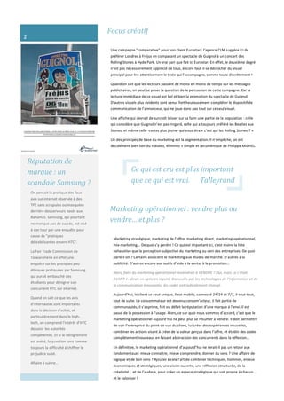 Focus créatif
Une campagne "comparative" pour son client Eurostar : l'agence CLM suggère ici de
préférer Londres à Fréjus en comparant un spectacle de Guignol à un concert des
Rolling Stones à Hyde Park. Un vrai pari que fait ici Eurostar. En effet, le deuxième degré
n'est pas nécessairement apprécié de tous, encore faut-il se décrocher du visuel
principal pour lire attentivement le texte qui l'accompagne, somme toute discrètement !
Quand on sait que les lecteurs passent de moins en moins de temps sur les messages
publicitaires, on peut se poser la question de la percussion de cette campagne. Car la
lecture immédiate de ce visuel est bel et bien la promotion du spectacle de Guignol.
D’autres visuels plus évidents sont venus fort heureusement compléter le dispositif de
communication de l’annonceur, qui ne joue donc pas tout sur ce seul visuel.
Une affiche qui devrait de surcroît laisser sur sa faim une partie de la population : celle
qui considère que Guignol n’est pas ringard, celle qui a toujours préféré les Beatles aux
Stones, et même celle -certes plus jeune- qui vous dira « c’est qui les Rolling Stones ? »
Un des principes de base du marketing est la segmentation. Il n’empêche, on est
décidément bien loin du « Buvez, éliminez » simple et œcuménique de Philippe MICHEL.
Réputation de
marque : un
scandale Samsung ?
On pensait la pratique des faux
avis sur internet réservée à des
TPE sans scrupules ou masquées
derrière des serveurs basés aux
Bahamas. Samsung, qui pourtant
ne manque pas de succès, est visé
à son tour par une enquête pour
cause de "pratiques
déstabilisantes envers HTC".
La Fair Trade Commission de
Taïwan mène en effet une
enquête sur les pratiques peu
éthiques pratiquées par Samsung
qui aurait embauché des
étudiants pour dénigrer son
concurrent HTC sur internet.
Quand on sait ce que les avis
d'internautes sont importants
dans la décision d'achat, et
particulièrement dans le high-
tech, on comprend l'intérêt d’HTC
de saisir les autorités
compétentes. Et si le dénigrement
est avéré, la question sera comme
toujours la difficulté à chiffrer le
préjudice subit.
Affaire à suivre…
Marketing opérationnel : vendre plus ou
vendre… et plus ?
Marketing stratégique, marketing de l’offre, marketing direct, marketing opérationnel,
mix-marketing... De quoi s’y perdre ! Ce qui est important ici, c’est moins la liste
exhaustive que la perception subjective du marketing au sein des entreprises. De quoi
parle-t-on ? Certains associent le marketing aux études de marché. D’autres à la
publicité. D’autres encore aux outils d’aide à la vente, à la promotion…
Alors, faire du marketing opérationnel reviendrait à VENDRE ? Oui, mais ça c’était
AVANT !...dirait un opticien réputé. Bousculés par les technologies de l’information et de
la communication innovantes, les codes ont radicalement changé.
Aujourd’hui, le client se veut unique, il est mobile, connecté 24/24 et 7/7, il veut tout,
tout de suite. Le consommateur est devenu consom’acteur, il fait partie de
communautés, il s’exprime, fait ou défait la réputation d’une marque à l’envi. Il est
passé de la possession à l’usage. Alors, ce sur quoi nous sommes d’accord, c’est que le
marketing opérationnel aujourd’hui ne peut plus se résumer à vendre. Il doit permettre
de voir l’entreprise du point de vue du client, lui créer des expériences nouvelles,
combiner les actions visant à créer de la valeur perçue dans l’offre, et établir des codes
complètement nouveaux en faisant abstraction des concurrents dans la réflexion...
En définitive, le marketing opérationnel d’aujourd’hui ne serait-il pas un retour aux
fondamentaux : mieux connaître, mieux comprendre, donner du sens ? Une affaire de
logique et de bon sens ? Ajoutez à cela l’art de combiner techniques, hommes, enjeux
économiques et stratégiques, une vision ouverte, une réflexion structurée, de la
créativité... et de l’audace, pour créer un espace stratégique qui soit propre à chacun...
et le valoriser !
2
Ce qui est cru est plus important
que ce qui est vrai. Talleyrand
 