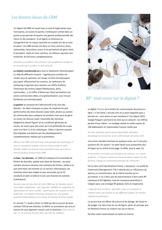 Les bonnes bases du CRM
Un logiciel de CRM est avant tout un outil d’organisation pour
l’entreprise, où toutes les parties s’imbriquent comme dans un
puzzle et qui permet d’acquérir une gestion professionnelle des
clients et des prospects. A cet égard, la résistance au
changement est un risque à prendre en compte lors de sa mise
en place ! Les CRM actuels ont donc un tronc commun, devis,
commandes, facturation, avoirs et ils permettent de gérer client
et prospects. Après le tronc commun, les éditeurs ajoutent une
multitude de fonctions complémentaires.
Certaines se justifient mais d’autres sont simplement inutiles et
ne serviront qu’à justifier un prix excessif.
La relation commerciale gère tout le relationnel client/prospect
à |’aide de différents moyens : l'agenda pour prendre ses
rendez-vous et optimiser son temps, la fiche client/prospect
pour gérer efficacement les contacts, les opérations de
marketing à organiser pour booster son chiffre d’affaire,
l'historique des actions (appel téléphonique, devis,
commandes,...), le chiffre d’affaire par client permettant une
action commerciale ciblée, et la géolocalisation pour trouver
facilement son client/prospect
La gestion se compose de l’administratif et du suivi des
dossiers : les devis classiques ou pour les solutions les plus
performantes des devis dossiers (avec texte, photos ou autres)
les commandes (pour préparer les produits mais aussi de gérer
un stock), les factures (avec l’ensemble des mentions
obligatoires devant figurer et les conditions générales de
ventes, les avoirs (que dire sinon qu’il est préférable de ne pas
avoir à en faire !), et les statistiques. Celles-ci devront souvent
être adaptées aux besoins par des développements
complémentaires réalisés par le prestataire.
Même si les CRM sont livrés avec une panoplie de statistiques, il
vous en manquera toujours l’une ou l’autre propre à votre
activité. Veillez au choix de votre prestataire pour qu’il soit en
mesure de faire évoluer votre CRM.
La base : les données. Un CRM est composé d’un ensemble de
fichiers de données, appelé aussi base de données, qui peut
compter plusieurs dizaines voir centaines de fichiers. Veillez à ce
que votre base soit stockée sur un serveur informatique, ces
machines étant plus stables et plus sécurisées qu’un PC
standard, et dont la taille et le prix sera fonction du nombre
d’utilisateurs.
Assurez-vous lors du choix de votre CRM que les données soient
accessibles simplement, afin d'ajouter, modifier ou supprimer les
informations de votre société. L’optimisation de ce point est très
important, car chaque entreprise consigne une très grande
quantité d’informations, et le temps de réponse doit être rapide.
En résumé ? il faudra choisir un CRM qui dès la version de base
contient 75% de vos attentes, et définir un prestataire qui sera en
mesure de vous apporter conseil, suivi et évolution. Dans tous les
cas, ce ne sont pas les plus chers qui sont les meilleurs.
RP : tout miser sur le digital ?
Le digital ? il n’y a qu’à mettre les communiqués de presse en
ligne. « C’est facile, c’est pas cher et ça peut rapporter gros »
pensait-on… sans doute un peu naïvement ! Car depuis 2012,
Google Penguin sanctionne les sites qui en abusent. Les chiffres
parlent d’eux-même : un sondage réalisé en juillet auprès de
100 webmasters et responsables français révèle que
les sites pénalisés par le nouvel algorithme utilisaient
davantage les annuaires, et les communiqués de presse SEO.
Une arme a double tranchant en quelque sorte, car il n’est plus
question de s’en passer ! Un petit tweet aura quelquefois plus
d’impact qu’un article d’une page. En effet, avec le web 2.0,
le journaliste n’est plus seul à produire du contenu. Le « social
publisher » s’impose comme un vrai prescripteur auprès de son
lectorat. Charge au community manager de l’alimenter.
Est-ce alors la fin des Relations Presse « classiques » au profit du
Community Management ? On n’aborde pas un influenceur du
web ou un consommateur de la même manière qu’un
journaliste. Il n’y a donc pas de cloisonnement à faire entre RP
classiques et RP digitales, mais de nouveaux paramètres à
intégrer pour une stratégie RP globale, forte et impactante.
L’objectif reste le même : identifier, créer, et entretenir la
relation entre une marque et ses différents publics de manière
adaptée et pertinente.
Là encore tout est affaire de mesure et de dosage, de temps et
de budget. Car dans tous les cas de figure, partir du principe que
les Relations Presse ne coûtent rien est un leurre.
Qu’elles soient externalisées ou faites en interne.
 
