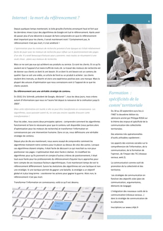 Formation :
spécificités de la
comm’ territoriale
Du 18 au 20 septembre aura lieu à
l’INET la deuxième édition du
séminaire animé par Philippe ROSA sur
le thème des enjeux et spécificité de la
communication des collectivités
territoriales.
Des attentes très opérationnelles
d’outils utilisables rapidement :
Les apports des sciences sociales sur la
compréhension de l'information, de la
communication, de la formation de
l'opinion, de l'impact des TIC (réseaux
sociaux, web 2).
La communication comme outil de
promotion de la collectivité et des
territoires.
Les stratégies de communication en
fonction des objectifs visés (plan de
communication, argumentaires,
éléments de langage)
L'intégration des nouveaux outils de la
communication (réseaux sociaux...)
dans la stratégie de communication de
la collectivité.
Inscriptions sur www.cnfpt.fr
4
Internet : la mort du référencement ?
Depuis quelques temps maintenant, la toile grouille d'articles annonçant haut et fort que
les dernières mises à jour des algorithmes de Google ont tué le référencement. Après avoir
dû passer plus d'une décennie à essayer de faire comprendre en quoi le référencement
était important pour les clients, il serait maintenant mort ? Certainement pas, le
référencement n'est pas mort, il s'est amélioré !
L’optimisation pour les moteurs de recherche provient d'une époque où il était relativement
facile de jouer avec les moteurs de recherche pour influer sur le positionnement des pages
d'un site. Il y avait beaucoup d'astuces pour y parvenir, mais toutes se résumaient à une
seule chose : plaire aux moteurs de recherche.
Mais ce ne sont pas eux qui achètent vos produits ou service. Ce sont les clients. Et ce qu'ils
veulent est à l'opposé d'un texte truffé de mots clé. Le travail des moteurs de recherche est
de donner aux clients ce dont ils ont besoin. Et ce dont ils ont besoin est un contenu de
qualité. Que ce soit une vidéo, un article de fond ou un produit à acheter. Les clients
veulent être instruits, se divertir et vivre une expérience positive avec une marque. Mais la
plupart des astuces d'optimisation que nous connaissons vont à l’opposé de ce que les
clients veulent.
Du référencement vers une véritable stratégie de contenu.
En 2010, Eric Schmidt, président de Google, déclarait "…tous les deux jours, nous créons
autant d’informations que nous ne l’avons fait depuis la naissance de la civilisation jusqu’à
2003".
Mais cette information est inutile si elle ne peut être transformée en connaissance. Les
algorithmes, aussi puissant soient-ils, ne sont pas encore capable d'assurer cette
transformation !
Pour les aider, nous avons deux principales options : comprendre comment les algorithmes
fonctionnent et faire le nécessaire pour que le contenu soit disponible (nous parlons alors
d’optimisation pour les moteurs de recherche) et transformer l'information en
connaissances par une intervention humaine. Dans ce cas, nous définissons une véritable
stratégie de contenu.
Depuis plus de dix ans maintenant, nous avons essayé de comprendre comment les
algorithmes traitaient notre contenu pour le placer au-dessus de celui des autres. Lorsque
ces algorithmes étaient simples, il était facile de découvrir ce qui marchait ou non pour
positionner nos pages. L'optimisation était alors facile à réaliser. En modifiant les
algorithmes pour qu'ils prennent en compte d'autres critères de positionnement, il était
tout aussi facile pour les professionnels du référencement d'ajuster leurs approches pour
tenir compte de ces nouveaux facteurs algorithmiques. Il est maintenant temps de voir le
référencement différemment. Suivre les évolutions des algorithmes est une tactique et non
une stratégie. Si une tactique permet de gagner une bataille, la stratégie a un objectif
global et à plus long terme : coordonner les actions pour gagner la guerre. Alors non, le
référencement n’est pas mort.
Transformer l'information en connaissance, voilà ce qu'il est devenu.
 