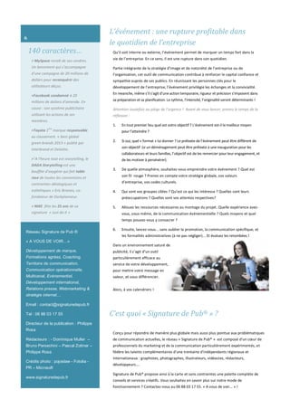 140 caractères…
> MySpace renaît de ses cendres.
Un lancement qui s’accompagne
d’une campagne de 20 millions de
dollars pour reconquérir des
utilisateurs déçus.
>Facebook condamné à 20
millions de dollars d’amende. En
cause : son système publicitaire
utilisant les actions de ses
membres.
>Toyota 1ère
marque responsable
au classement « best global
green brands 2013 » publié par
Interbrand et Deloitte.
>"A l'heure tout est storytelling, le
DADA Storytelling est une
bouffée d'oxygène qui fait table
rase de toutes les conventions et
contraintes idéologiques et
esthétiques » Eric Briones, co-
fondateur de Darkplanneur.
> NIKE fête les 25 ans de sa
signature « Just do it »
Réseau Signature de Pub ®
« A VOUS DE VOIR…»
Développement de marque,
Formations agrées, Coaching,
Territoire de communication,
Communication opérationnelle,
Multicanal, Evénementiel,
Développement international,
Relations presse, Webmarketing &
stratégie internet…
Email : contact@signaturedepub.fr
Tel : 06 88 03 17 55
Directeur de la publication : Philippe
Rosa
Rédacteurs : - Dominique Muller –
Bruno Persechini – Pascal Zottner –
Philippe Rosa
Crédits photo : pojoslaw - Fotolia -
PR – Microsoft
www.signaturedepub.fr
C’est quoi « Signature de Pub® » ?
Conçu pour répondre de manière plus globale mais aussi plus pointue aux problématiques
de communication actuelles, le réseau « Signature de Pub® » est composé d'un cœur de
professionnels du marketing et de la communication particulièrement expérimentés, et
fédère les talents complémentaires d'une trentaine d'indépendants régionaux et
internationaux : graphistes, photographes, illustrateurs, vidéastes, rédacteurs,
développeurs….
Signature de Pub® propose ainsi à la carte et sans contraintes une palette complète de
conseils et services créatifs. Vous souhaitez en savoir plus sur notre mode de
fonctionnement ? Contactez-nous au 06 88 03 17 55. « A vous de voir… » !
6
L’événement : une rupture profitable dans
le quotidien de l’entreprise
Qu’il soit interne ou externe, l’événement permet de marquer un temps fort dans la
vie de l’entreprise. En ce sens, il est une rupture dans son quotidien.
Partie intégrante de la stratégie d’image et de notoriété de l’entreprise ou de
l’organisation, cet outil de communication contribue à renforcer le capital confiance et
sympathie auprès de ses publics. En réunissant les personnes clés pour le
développement de l’entreprise, l’événement privilégie les échanges et la convivialité.
En revanche, même s’il s’agit d’une action temporaire, rigueur et précision s’imposent dans
sa préparation et sa planification. Le rythme, l’intensité, l’originalité seront déterminants !
Attention toutefois au piège de l’urgence ! Avant de vous lancer, prenez le temps de la
réflexion :
1. En tout premier lieu quel est votre objectif ? L’événement est-il le meilleur moyen
pour l’atteindre ?
2. Si oui, quel « format » lui donner ? Le prétexte de l’événement peut être différent de
son objectif (si un déménagement peut être prétexte à une inauguration pour les
collaborateurs et leurs familles, l’objectif est de les remercier pour leur engagement, et
de les motiver à persévérer).
3. De quelle atmosphère, souhaitez-vous empreindre votre événement ? Quel est
son fil rouge ? Prenez en compte votre stratégie globale, vos valeurs
d’entreprise, vos codes culturels.
4. Qui sont vos groupes cibles ? Qu’est ce qui les intéresse ? Quelles sont leurs
préoccupations ? Quelles sont vos attentes respectives?
5. Allouez les ressources nécessaires au montage du projet. Quelle expérience avez-
vous, vous-même, de la communication événementielle ? Quels moyens et quel
temps pouvez-vous y consacrer ?
6. Ensuite, lancez-vous... sans oublier la promotion, la communication spécifique, et
les formalités administratives (à ne pas négliger)... Et évaluez les retombées !
Dans un environnement saturé de
publicité, il s’agit d’un outil
particulièrement efficace au
service de votre développement,
pour mettre votre message en
valeur, et vous différencier.
Alors, à vos calendriers !
 