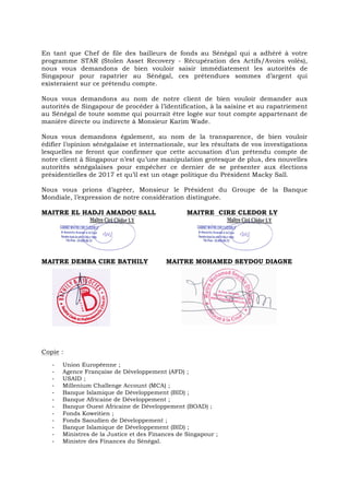 En tant que Chef de file des bailleurs de fonds au Sénégal qui a adhéré à votre
programme STAR (Stolen Asset Recovery - Récupération des Actifs/Avoirs volés),
nous vous demandons de bien vouloir saisir immédiatement les autorités de
Singapour pour rapatrier au Sénégal, ces prétendues sommes d’argent qui
existeraient sur ce prétendu compte.
Nous vous demandons au nom de notre client de bien vouloir demander aux
autorités de Singapour de procéder à l’identification, à la saisine et au rapatriement
au Sénégal de toute somme qui pourrait être logée sur tout compte appartenant de
manière directe ou indirecte à Monsieur Karim Wade.
Nous vous demandons également, au nom de la transparence, de bien vouloir
édifier l’opinion sénégalaise et internationale, sur les résultats de vos investigations
lesquelles ne feront que confirmer que cette accusation d’un prétendu compte de
notre client à Singapour n’est qu’une manipulation grotesque de plus, des nouvelles
autorités sénégalaises pour empêcher ce dernier de se présenter aux élections
présidentielles de 2017 et qu’il est un otage politique du Président Macky Sall.
Nous vous prions d’agréer, Monsieur le Président du Groupe de la Banque
Mondiale, l’expression de notre considération distinguée.
MAITRE EL HADJI AMADOU SALL MAITRE CIRE CLEDOR LY
MAITRE DEMBA CIRE BATHILY MAITRE MOHAMED SEYDOU DIAGNE
Copie :
-­‐ Union Européenne ;
-­‐ Agence Française de Développement (AFD) ;
-­‐ USAID ;
-­‐ Millenium Challenge Account (MCA) ;
-­‐ Banque Islamique de Développement (BID) ;
-­‐ Banque Africaine de Développement ;
-­‐ Banque Ouest Africaine de Développement (BOAD) ;
-­‐ Fonds Koweitien ;
-­‐ Fonds Saoudien de Développement ;
-­‐ Banque Islamique de Développement (BID) ;
-­‐ Ministres de la Justice et des Finances de Singapour ;
-­‐ Ministre des Finances du Sénégal.
 