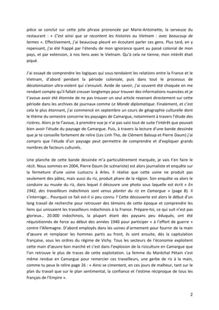 2
pièce	 se	 conclut	 sur	 cette	 jolie	 phrase	 prononcée	 par	 Marie-Antoinette,	 la	 serveuse	 du	
restaurant	 :	 «	 C’est	 ainsi	 que	 se	 racontent	 les	 histoires	 au	 Vietnam	 :	 avec	 beaucoup	 de	
larmes	».	Effectivement,	j’ai	beaucoup	pleuré	en	écoutant	parler	ces	gens.	Plus	tard,	en	y	
repensant,	j’ai	été	frappé	par	l’étendu	de	mon	ignorance	quant	au	passé	colonial	de	mon	
pays,	et	par	extension,	à	nos	liens	avec	le	Vietnam.	Qu’à	cela	ne	tienne,	mon	intérêt	était	
piqué.	
		
J’ai	essayé	de	comprendre	les	logiques	qui	sous-tendaient	les	relations	entre	la	France	et	le	
Vietnam,	 d’abord	 pendant	 la	 période	 coloniale,	 puis	 dans	 tout	 le	 processus	 de	
décolonisation	ultra-violent	qui	s'ensuivit.	Avide	de	savoir,	j’ai	souvent	été	choquée	en	me	
rendant	compte	qu’il	fallait	creuser	longtemps	pour	trouver	des	informations	nuancées	et	je	
t’avoue	avoir	été	étonnée	de	ne	pas	trouver	un	seul	article	revenant	directement	sur	cette	
période	dans	les	archives	de	journaux	comme	Le	Monde	diplomatique.	Finalement,	et	c’est	
cela	le	plus	étonnant,	j’ai	commencé	en	septembre	un	cours	de	géographie	culturelle	dont	
le	thème	du	semestre	concerne	les	paysages	de	Camargue,	notamment	à	travers	l’étude	des	
rizières.	Alors	je	te	l’avoue,	à	première	vue	je	n’ai	pas	saisi	tout	de	suite	l’intérêt	que	pouvait	
bien	avoir	l’étude	du	paysage	de	Camargue.	Puis,	à	travers	la	lecture	d’une	bande	dessinée	
que	je	te	conseille	fortement	de	relire	(Les	Linh	Tho,	de	Clément	Baloup	et	Pierre	Daum)	j’ai	
compris	 que	 l’étude	 d’un	 paysage	 peut	 permettre	 de	 comprendre	 et	 d’expliquer	 grands	
nombres	de	facteurs	culturels.	
		
Une	planche	de	cette	bande	dessinée	m’a	particulièrement	marquée,	je	vais	t’en	faire	le	
récit.	Nous	sommes	en	2004,	Pierre	Daum	(le	scénariste)	est	alors	journaliste	et	enquête	sur	
la	 fermeture	 d’une	 usine	 Lustucru	 à	 Arles.	 Il	 réalise	 que	 cette	 usine	 ne	 produit	 pas	
seulement	des	pâtes,	mais	aussi	du	riz,	produit	phare	de	la	région.	Son	enquête	va	alors	le	
conduire	au	musée	du	riz,	dans	lequel	il	découvre	une	photo	sous	laquelle	est	écrit	«	En	
1942,	 des	 travailleurs	 indochinois	 sont	 venus	 planter	 du	 riz	 en	 Camargue	 »	 (page	 8).	 Il	
s’interroge…	Pourquoi	ce	fait	est-il	si	peu	connu	?	Cette	découverte	est	alors	le	début	d’un	
long	travail	de	recherche	pour	retrouver	des	témoins	de	cette	époque	et	comprendre	les	
liens	qui	unissaient	les	travailleurs	indochinois	à	la	France.	Prépare-toi,	ce	qui	suit	n’est	pas	
glorieux…	 20.000	 indochinois,	 la	 plupart	 étant	 des	 paysans	 peu	 éduqués,	 ont	 été	
réquisitionnés	de	force	au	début	des	années	1940	pour	participer	«	à	l’effort	de	guerre	»	
contre	l’Allemagne.	D’abord	employés	dans	les	usines	d’armement	pour	fournir	de	la	main	
d’œuvre	 et	 remplacer	 les	 hommes	 partis	 au	 front,	 ils	 sont	 ensuite,	 dès	 la	 capitulation	
française,	sous	les	ordres	du	régime	de	Vichy.	Tous	les	secteurs	de	l’économie	exploitent	
cette	main	d’œuvre	bon	marché	et	c’est	dans	l’explosion	de	la	riziculture	en	Camargue	que	
l’on	 retrouve	 le	 plus	 de	 traces	 de	 cette	 exploitation.	 La	 femme	 du	 Maréchal	 Pétain	 s’est	
même	 rendue	 en	 Camargue	 pour	 remercier	 ces	 travailleurs,	 une	 gerbe	 de	 riz	 à	 la	 main,	
comme	tu	peux	le	relire	page	26	:	«	Ainsi	se	cimentent,	en	ces	jours	de	malheur,	tant	sur	le	
plan	du	travail	que	sur	le	plan	sentimental,	la	confiance	et	l’estime	réciproque	de	tous	les	
français	de	l’Empire	».	
 