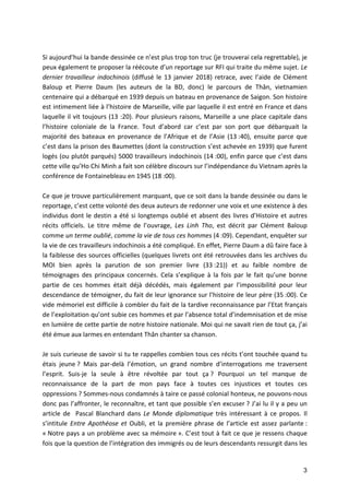 3
		
Si	aujourd’hui	la	bande	dessinée	ce	n’est	plus	trop	ton	truc	(je	trouverai	cela	regrettable),	je	
peux	également	te	proposer	la	réécoute	d’un	reportage	sur	RFI	qui	traite	du	même	sujet.	Le	
dernier	travailleur	indochinois	(diffusé	le	13	janvier	2018)	retrace,	avec	l’aide	de	Clément	
Baloup	 et	 Pierre	 Daum	 (les	 auteurs	 de	 la	 BD,	 donc)	 le	 parcours	 de	 Thân,	 vietnamien	
centenaire	qui	a	débarqué	en	1939	depuis	un	bateau	en	provenance	de	Saigon.	Son	histoire	
est	intimement	liée	à	l’histoire	de	Marseille,	ville	par	laquelle	il	est	entré	en	France	et	dans	
laquelle	il	vit	toujours	(13	:20).	Pour	plusieurs	raisons,	Marseille	a	une	place	capitale	dans	
l’histoire	 coloniale	 de	 la	 France.	 Tout	 d’abord	 car	 c’est	 par	 son	 port	 que	 débarquait	 la	
majorité	 des	 bateaux	 en	 provenance	 de	 l’Afrique	 et	 de	 l’Asie	 (13	:40),	 ensuite	 parce	 que	
c’est	dans	la	prison	des	Baumettes	(dont	la	construction	s’est	achevée	en	1939)	que	furent	
logés	(ou	plutôt	parqués)	5000	travailleurs	indochinois	(14	:00),	enfin	parce	que	c’est	dans	
cette	ville	qu’Ho	Chi	Minh	a	fait	son	célèbre	discours	sur	l’indépendance	du	Vietnam	après	la	
conférence	de	Fontainebleau	en	1945	(18	:00).		
	
Ce	que	je	trouve	particulièrement	marquant,	que	ce	soit	dans	la	bande	dessinée	ou	dans	le	
reportage,	c’est	cette	volonté	des	deux	auteurs	de	redonner	une	voix	et	une	existence	à	des	
individus	dont	le	destin	a	été	si	longtemps	oublié	et	absent	des	livres	d’Histoire	et	autres	
récits	 officiels.	 Le	 titre	 même	 de	 l’ouvrage,	 Les	 Linh	 Tho,	 est	 décrit	 par	 Clément	 Baloup	
comme	un	terme	oublié,	comme	la	vie	de	tous	ces	hommes	(4	:09).	Cependant,	enquêter	sur	
la	vie	de	ces	travailleurs	indochinois	a	été	compliqué.	En	effet,	Pierre	Daum	a	dû	faire	face	à	
la	faiblesse	des	sources	officielles	(quelques	livrets	ont	été	retrouvées	dans	les	archives	du	
MOI	 bien	 après	 la	 parution	 de	 son	 premier	 livre	 (33	:21))	 et	 au	 faible	 nombre	 de	
témoignages	 des	 principaux	 concernés.	 Cela	 s’explique	 à	 la	 fois	 par	 le	 fait	 qu’une	 bonne	
partie	 de	 ces	 hommes	 était	 déjà	 décédés,	 mais	 également	 par	 l’impossibilité	 pour	 leur	
descendance	de	témoigner,	du	fait	de	leur	ignorance	sur	l’histoire	de	leur	père	(35	:00).	Ce	
vide	mémoriel	est	difficile	à	combler	du	fait	de	la	tardive	reconnaissance	par	l’Etat	français	
de	l’exploitation	qu’ont	subie	ces	hommes	et	par	l’absence	total	d’indemnisation	et	de	mise	
en	lumière	de	cette	partie	de	notre	histoire	nationale.	Moi	qui	ne	savait	rien	de	tout	ça,	j’ai	
été	émue	aux	larmes	en	entendant	Thân	chanter	sa	chanson.		
	
Je	suis	curieuse	de	savoir	si	tu	te	rappelles	combien	tous	ces	récits	t’ont	touchée	quand	tu	
étais	 jeune	?	 Mais	 par-delà	 l’émotion,	 un	 grand	 nombre	 d’interrogations	 me	 traversent	
l’esprit.	 Suis-je	 la	 seule	 à	 être	 révoltée	 par	 tout	 ça	?	 Pourquoi	 un	 tel	 manque	 de	
reconnaissance	 de	 la	 part	 de	 mon	 pays	 face	 à	 toutes	 ces	 injustices	 et	 toutes	 ces	
oppressions	?	Sommes-nous	condamnés	à	taire	ce	passé	colonial	honteux,	ne	pouvons-nous	
donc	pas	l’affronter,	le	reconnaître,	et	tant	que	possible	s’en	excuser	?	J’ai	lu	il	y	a	peu	un	
article	 de	 	 Pascal	 Blanchard	 dans	 Le	 Monde	 diplomatique	 très	 intéressant	 à	 ce	 propos.	 Il	
s’intitule	 Entre	 Apothéose	 et	 Oubli,	 et	 la	 première	 phrase	 de	 l’article	 est	 assez	 parlante	:	
«	Notre	pays	a	un	problème	avec	sa	mémoire	».	C’est	tout	à	fait	ce	que	je	ressens	chaque	
fois	que	la	question	de	l’intégration	des	immigrés	ou	de	leurs	descendants	ressurgit	dans	les	
 