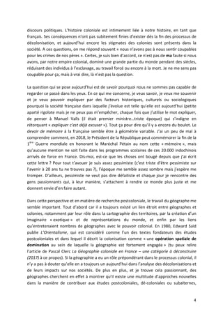 4
discours	 politiques.	 L’histoire	 coloniale	 est	 intimement	 liée	 à	 notre	 histoire,	 en	 tant	 que	
français.	Ses	conséquences	n’ont	pas	subitement	finies	d’exister	dès	la	fin	des	processus	de	
décolonisation,	 et	 aujourd’hui	 encore	 les	 stigmates	 des	 colonies	 sont	 présents	 dans	 la	
société.	A	ces	questions,	on	me	répond	souvent	«	nous	n’avons	pas	à	nous	sentir	coupables	
pour	les	crimes	de	nos	pères	».	Certes,	je	suis	bien	d’accord,	ce	n’est	pas	de	ma	faute	si	nous	
avons,	par	notre	empire	colonial,	dominé	une	grande	partie	du	monde	pendant	des	siècles,	
réduisant	des	individus	à	l’esclavage,	au	travail	forcé	ou	encore	à	la	mort.	Je	ne	me	sens	pas	
coupable	pour	ça,	mais	à	vrai	dire,	là	n’est	pas	la	question.		
	
La	question	qui	se	pose	aujourd’hui	est	de	savoir	pourquoi	nous	ne	sommes	pas	capable	de	
regarder	ce	passé	dans	les	yeux.	En	ce	qui	me	concerne,	je	veux	savoir,	je	veux	me	souvenir	
et	 je	 veux	 pouvoir	 expliquer	 par	 des	 facteurs	 historiques,	 culturels	 ou	 sociologiques	
pourquoi	la	société	française	dans	laquelle	j’évolue	est	telle	qu’elle	est	aujourd’hui	(petite	
aparté	rigolote	mais	je	ne	peux	pas	m’empêcher,	chaque	fois	que	j’utilise	le	mot	expliquer,	
de	 penser	 à	 Manuel	 Valls	 (il	 était	 premier	 ministre…triste	 époque)	 qui	 s’indigne	 en	
rétorquant	«	expliquer	c’est	déjà	excuser	»).	Tout	ça	pour	dire	qu’il	y	a	encore	du	boulot.	Le	
devoir	de	mémoire	à	la	française	semble	être	à	géométrie	variable.	J’ai	un	peu	de	mal	à	
comprendre	comment,	en	2018,	le	Président	de	la	République	peut	commémorer	la	fin	de	la	
1ère
	 Guerre	 mondiale	 en	 honorant	 le	 Maréchal	 Pétain	 au	 nom	 cette	 «	mémoire	»,	 mais	
qu’aucune	mention	ne	soit	faite	dans	les	programmes	scolaires	de	ces	20.000	indochinois	
arrivés	de	force	en	France.	Dis-moi,	est-ce	que	les	choses	ont	bougé	depuis	que	j’ai	écrit	
cette	lettre	?	Pour	tout	t’avouer	je	suis	assez	pessimiste	(c’est	triste	d’être	pessimiste	sur	
l’avenir	à	20	ans	tu	ne	trouves	pas	?),	l’époque	me	semble	assez	sombre	mais	j’espère	me	
tromper.	D’ailleurs,	pessimiste	ne	veut	pas	dire	défaitiste	et	chaque	jour	je	rencontre	des	
gens	 passionnants	 qui,	 à	 leur	 manière,	 s’attachent	 à	 rendre	 ce	 monde	 plus	 juste	 et	 me	
donnent	envie	d’en	faire	autant.	
	
Dans	cette	perspective	et	en	matière	de	recherche	postcoloniale,	le	travail	du	géographe	me	
semble	important.	Tout	d’abord	car	il	a	toujours	existé	un	lien	étroit	entre	géographes	et	
colonies,	notamment	par	leur	rôle	dans	la	cartographie	des	territoires,	par	la	création	d’un	
imaginaire	 «	exotique	»	 et	 de	 représentations	 du	 monde,	 et	 enfin	 par	 les	 liens	
qu’entretenaient	nombres	de	géographes	avec	le	pouvoir	colonial.	En	1980,	 Edward	Saïd	
publie	 L’Orientalisme,	 qui	 est	 considéré	 comme	 l’un	 des	 textes	 fondateurs	 des	 études	
postcoloniales	et	dans	lequel	il	décrit	la	colonisation	comme	«	une	opération	spatiale	de	
domination	 au	 sein	 de	 laquelle	 la	 géographie	 est	 fortement	 engagée	»	 (tu	 peux	 relire	
l’article	de	Pascal	Clerc	La	Géographie	coloniale	en	France	–	une	catégorie	à	déconstruire	
(2017)	à	ce	propos).	Si	la	géographie	a	eu	un	rôle	prépondérant	dans	le	processus	colonial,	il	
n’y	a	pas	à	douter	qu’elle	en	a	toujours	un	aujourd’hui	dans	l’analyse	des	décolonisations	et	
de	 leurs	 impacts	 sur	 nos	 sociétés.	 De	 plus	 en	 plus,	 et	 je	 trouve	 cela	 passionnant,	 des	
géographes	cherchent	en	effet	à	montrer	qu’il	existe	une	multitude	d’approches	nouvelles	
dans	 la	 manière	 de	 contribuer	 aux	 études	 postcoloniales,	 dé-coloniales	 ou	 subalternes,	
 