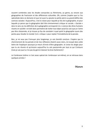 5
souvent	 combinées	 avec	 les	 études	 consacrées	 au	 féminisme,	 au	 genre,	 ou	 encore	 aux	
géographies	de	l’exclusion	et	des	différences	culturelles.	Oh,	comme	j’espère	que	tu	t’es	
spécialisée	dans	ce	domaine	et	que	toi	aussi	tu	ajoutes	ta	petite	pierre	au	grand	édifice	des	
sciences	sociales	!	Aujourd’hui,	c’est	la	raison	pour	laquelle	je	fais	de	la	géographie,	et	pour	
laquelle	je	pense	que	la	géographie	doit	être	éminemment	critique	et	sociale.	«	Sociale	»	
dans	le	sens	où	ma	définition	de	la	géographie	correspond	à	la	«	science	des	êtres	humains	
vivants	en	société	»	et	doit	donc	permettre	de	traiter	tout	objet	social	(tu	sais	que	je	n’aime	
pas	être	cloisonnée,	et	je	trouve	ça	fou	de	constater	à	quel	point	la	géographie	ouvre	des	
portes	pour	étudier	le	monde	!)	et	«	critique	»	pour	rejeter	l’immobilisme	de	la	pensée.		
	
Bon,	 je	 ne	 veux	 pas	 t’ennuyer	 plus	 longtemps,	 je	 vais	 bientôt	 conclure.	 J’espère	 que	 le	
cheminement	de	ma	pensée	et	de	mes	réflexions	étaient	assez	clairs,	j’ai	essayé	dans	cette	
lettre	de	t’expliquer	pourquoi	je	meurs	d’envie	d’être	géographe.	Je	croise	les	doigts	pour	
que	 tu	 ais	 réussie	 et	 qu’encore	 aujourd’hui	 tu	 sois	 passionnée	 par	 tout	 ce	 qui	 t’entoure	
(mais	je	sais	que	tu	n’es	pas	du	genre	à	baisser	les	bras	facilement)	!		
	
Je	t’embrasse	(même	si	c’est	assez	spécial	de	s’embrasser	soi-même),	on	se	retrouve	dans	
quelques	années	!		
	
	
Manon
	
		
	
	
	
	
	
	
	
	
	
	
	
	
		
	
	
	
	
 