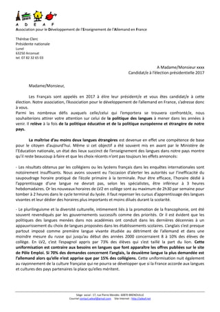 Siège social : 17, rue Pierre Mendès 60870 BRENOUILLE
Courriel contact.adeaf@gmail.com Site Internet : http://adeaf.net
A D E A F
Association pour le Développement de l’Enseignement de l’Allemand en France
Thérèse Clerc
Présidente nationale
Lunel
63250 Arconsat
tel. 07 82 32 65 03
A Madame/Monsieur xxxx
Candidat/e à l’élection présidentielle 2017
Madame/Monsieur,
Les Français sont appelés en 2017 à élire leur président/e et vous êtes candidat/e à cette
élection. Notre association, l’Association pour le développement de l’allemand en France, s’adresse donc
à vous.
Parmi les nombreux défis auxquels celle/celui qui l’emportera se trouvera confronté/e, nous
souhaiterions attirer votre attention sur celui de la politique des langues à mener dans les années à
venir. Il relève à la fois de la politique éducative et de la politique européenne et étrangère de notre
pays.
La maîtrise d’au moins deux langues étrangères est devenue en effet une compétence de base
pour le citoyen d’aujourd’hui. Même si cet objectif a été souvent mis en avant par le Ministère de
l’Education nationale, un état des lieux succinct de l’enseignement des langues dans notre pays montre
qu’il reste beaucoup à faire et que les choix récents n’ont pas toujours les effets annoncés:
- Les résultats obtenus par les collégiens ou les lycéens français dans les enquêtes internationales sont
notoirement insuffisants. Nous avons souvent eu l’occasion d’alerter les autorités sur l’inefficacité du
saupoudrage horaire pratiqué de l’école primaire à la terminale. Pour être efficace, l’horaire dédié à
l’apprentissage d’une langue ne devrait pas, selon les spécialistes, être inférieur à 3 heures
hebdomadaires. Or les nouveaux horaires de LV2 en collège sont au maximum de 2h30 par semaine pour
tomber à 2 heures dans le cycle terminal du lycée. Il faut repenser les cursus d’apprentissage des langues
vivantes et leur dédier des horaires plus importants et moins dilués durant la scolarité.
- Le plurilinguisme et la diversité culturelle, intimement liés à la promotion de la francophonie, ont été
souvent revendiqués par les gouvernements successifs comme des priorités. Or il est évident que les
politiques des langues menées dans nos académies ont conduit dans les dernières décennies à un
appauvrissement du choix de langues proposées dans les établissements scolaires. L’anglais s’est presque
partout imposé comme première langue vivante étudiée au détriment de l’allemand et dans une
moindre mesure du russe qui jusqu’au début des années 2000 concernaient 8 à 10% des élèves de
collège. En LV2, c’est l’espagnol appris par 73% des élèves qui s’est taillé la part du lion. Cette
uniformisation est contraire aux besoins en langues que font apparaître les offres publiées sur le site
de Pôle Emploi. Si 70% des demandes concernent l’anglais, la deuxième langue la plus demandée est
l’allemand alors qu’elle n’est apprise que par 15% des collégiens. Cette uniformisation nuit également
au rayonnement de la culture française qui ne pourra se développer que si la France accorde aux langues
et cultures des pays partenaires la place qu’elles méritent.
 