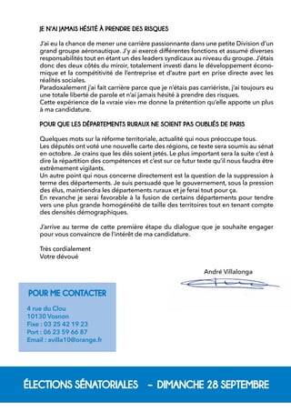 ÉLECTIONS SÉNATORIALES – DIMANCHE 28 SEPTEMBREJE N’AI JAMAIS HÉSITÉ À PRENDRE DES RISQUES 
J’ai eu la chance de mener une carrière passionnante dans une petite Division d’un grand groupe aéronautique. J’y ai exercé différentes fonctions et assumé diverses responsabilités tout en étant un des leaders syndicaux au niveau du groupe. J’étais donc des deux côtés du miroir, totalement investi dans le développement économique et la compétitivité de l’entreprise et d’autre part en prise directe avec les réalités sociales. 
Paradoxalement j’ai fait carrière parce que je n’étais pas carriériste, j’ai toujours eu une totale liberté de parole et n’ai jamais hésité à prendre des risques. 
Cette expérience de la «vraie vie» me donne la prétention qu’elle apporte un plus à ma candidature. POUR QUE LES DÉPARTEMENTS RURAUX NE SOIENT PAS OUBLIÉS DE PARIS 
Quelques mots sur la réforme territoriale, actualité qui nous préoccupe tous. 
Les députés ont voté une nouvelle carte des régions, ce texte sera soumis au sénat en octobre. Je crains que les dés soient jetés. Le plus important sera la suite c’est à dire la répartition des compétences et c’est sur ce futur texte qu’il nous faudra être extrêmement vigilants. 
Un autre point qui nous concerne directement est la question de la suppression à terme des départements. Je suis persuadé que le gouvernement, sous la pression des élus, maintiendra les départements ruraux et je ferai tout pour ça. 
En revanche je serai favorable à la fusion de certains départements pour tendre vers une plus grande homogénéité de taille des territoires tout en tenant compte des densités démographiques. 
J’arrive au terme de cette première étape du dialogue que je souhaite engager pour vous convaincre de l’intérêt de ma candidature. 
Très cordialement 
Votre dévoué 
André VillalongaPOUR ME CONTACTER 
4 rue du Clou 
10130 Vosnon 
Fixe : 03 25 42 19 23 
Port : 06 23 59 66 87 
Email : avilla10@orange.fr 