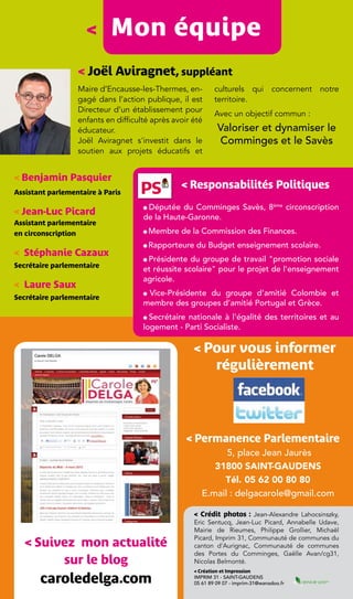 <      Mon équipe
                  < Joël Aviragnet, suppléant
                  Maire d’Encausse-les-Thermes, en-         culturels qui concernent notre
                  gagé dans l’action publique, il est       territoire.
                  Directeur d’un établissement pour
                                                            Avec un objectif commun :
                  enfants en difficulté après avoir été
                  éducateur.                                 Valoriser et dynamiser le
                  Joël Aviragnet s'investit dans le          Comminges et le Savès
                  soutien aux projets éducatifs et


< Benjamin Pasquier
                                                 < Responsabilités Politiques
Assistant parlementaire à Paris

                                      Députée du Comminges Savès, 8ème circonscription
< Jean-Luc Picard
                                     l

                                     de la Haute-Garonne.
Assistant parlementaire
en circonscription                   l   Membre de la Commission des Finances.
                                     l   Rapporteure du Budget enseignement scolaire.
< Stéphanie Cazaux
                                     lPrésidente du groupe de travail "promotion sociale
Secrétaire parlementaire
                                     et réussite scolaire" pour le projet de l’enseignement
                                     agricole.
< Laure Saux
                                     lVice-Présidente du groupe d’amitié Colombie et
Secrétaire parlementaire
                                     membre des groupes d’amitié Portugal et Grèce.
                                     l Secrétaire nationale à l'égalité des territoires et au

                                     logement - Parti Socialiste.

                                                    < Pour vous informer
                                                             régulièrement




                                                  < Permanence Parlementaire
                                                             5, place Jean Jaurès
                                                          31800 Saint-Gaudens
                                                            Tél.  05 62 00 80 80
                                                       E.mail : delgacarole@gmail.com

                                                    < Crédit photos : Jean-Alexandre Lahocsinszky,
                                                    Eric Sentucq, Jean-Luc Picard, Annabelle Udave,
                                                    Mairie de Rieumes, Philippe Grollier, Michaël
                                                    Picard, Imprim 31, Communauté de communes du
   < Suivez mon actualité                           canton d'Aurignac, Communauté de communes
                                                    des Portes du Comminges, Gaëlle Avan/cg31,
         sur le blog                                Nicolas Belmonté.
                                                    < Création et Impression

       caroledelga.com                              Imprim 31 - Saint-Gaudens
                                                    05 61 89 09 07 - imprim-31@wanadoo.fr
 