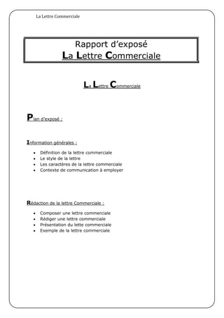 La Lettre Commerciale




                      Rapport d’exposé
                   La Lettre Commerciale

                               La Lettre Commerciale


Plan d’exposé :

Information générales :
       Définition de la lettre commerciale
       Le style de la lettre
       Les caractères de la lettre commerciale
       Contexte de communication à employer




Rédaction de la lettre Commerciale :
       Composer une lettre commerciale
       Rédiger une lettre commerciale
       Présentation du lette commerciale
       Exemple de la lettre commerciale
 