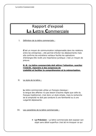 La Lettre Commerciale




                Rapport d’exposé
             La Lettre Commerciale

    I.   Définition de la lettre commerciale :




         C’est un moyen de communication indispensable dans les relations
         entre les entreprises ; elle permet d’éviter les déplacements mais
         elle confirme les entretiens verbaux facilite les opérations
         d’échanges Elle revêt une importance juridique: c’est un moyen de
         preuve.

         N .B : La lettre commerciale doit attirer l’attention, susciter
         l’intérêt, répondre à des exigences de
         Lisibilité et faciliter la compréhension et la mémorisation.




   II.   Le style de la lettre :




         La lettre commerciale utilise un français classique :
         la langue des affaires n’a pas besoin d’autres règles que celle du
         français traditionnel, c’est donc un style simple, mais la recherche
         de la simplicité ne doit pas conduire à une familiarité ou à une
         vulgarité déplaisante.




  III.   Les caractères de la lettre commerciale :




                    La Précision : La lettre commerciale doit exposer son
                     objet sans détail superflux c’est àd ire évoquer ce qui
 