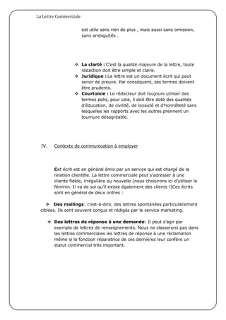 La Lettre Commerciale

                        est utile sans rien de plus , mais aussi sans omission,
                        sans ambiguïtés .




                   La clarté : C’est la qualité majeure de la lettre, toute
                    rédaction doit être simple et claire.
                   Juridique : La lettre est un document écrit qui peut
                    servir de preuve. Par conséquent, ses termes doivent
                    être prudents.
                   Courtoisie : Le rédacteur doit toujours utiliser des
                    termes polis, pour cela, il doit être doté des qualités
                    d’éducation, de civilité, de loyauté et d’honnêteté sans
                    lesquelles les rapports avec les autres prennent un
                    tournure désagréable.




  IV.   Contexte de communication à employer




        Cet écrit est en général émis par un service qui est chargé de la
        relation clientèle. La lettre commerciale peut s'adresser à une
        cliente fidèle, irrégulière ou nouvelle (nous choisirons ici d’utiliser le
        féminin. Il va de soi qu’il existe également des clients !)Ces écrits
        sont en général de deux ordres :

     Des mailings: c'est-à-dire, des lettres spontanées particulièrement
 ciblées. Ils sont souvent conçus et rédigés par le service marketing.

      Des lettres de réponse à une demande: Il peut s’agir par
       exemple de lettres de renseignements. Nous ne classerons pas dans
       les lettres commerciales les lettres de réponse à une réclamation
       même si la fonction réparatrice de ces dernières leur confère un
       statut commercial très important.
 
