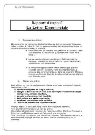 La Lettre Commerciale




                     Rapport d’exposé
                  La Lettre Commerciale

        I.   Composer une lettre :

On commence par rechercher toutes les idées qui doivent composer le courrier
(plan = verbes à l’infinitif). Puis on s’assure qu’elles sont toutes utiles. Enfin, on
ordonne les idées de la façon suivante :
                 en introduction, on rappelle avec précision le contexte, c’est-
                    à-dire les faits ou documents qui constituent l’objet de la
                    lettre ;

                  les paragraphes suivants contiennent l’idée centrale du
                   message, précédée ou suivie, selon le cas,des explications,
                   justifications, précisions utiles ;

                  la conclusion rappelle l’effet retour attendu (ce que l’on
                   souhaite obtenir : livraison, visite d’un représentant…),
                   présente des remerciements ou, dans les situations délicates,
                   énonce une formule destinée à maintenir les bonnes relations
                   avec l’interlocuteur.

       II.   Rédiger une lettre :

Pour rédiger un courrier professionnel efficace et diffuser une bonne image de
l’entreprise, il faut :
     choisir un registre de langue courant,
     rédiger la lettre dans un style clair et simple (vocabulaire simple
       mais précis, phrases courtes),
     adopter un ton mesuré et courtois,
     écrire dans une syntaxe correcte,
     employer une orthographe parfaite,
     utiliser la ponctuation rigoureusement

Une fois rédigé, le texte doit faire l’objet d’une relecture attentive.
Tout courrier commence par un titre de civilité.
On emploie généralement Monsieur, ou Madame, ou Cher Client, ou Monsieur le
Directeur… ou Messieurs quand on s’adresse à une entreprise.
Tout courrier se termine par une formule de politesse. Cette dernière reprend le
titre de civilité employé en début de lettre. Elle est choisie en fonction du
contexte :
 